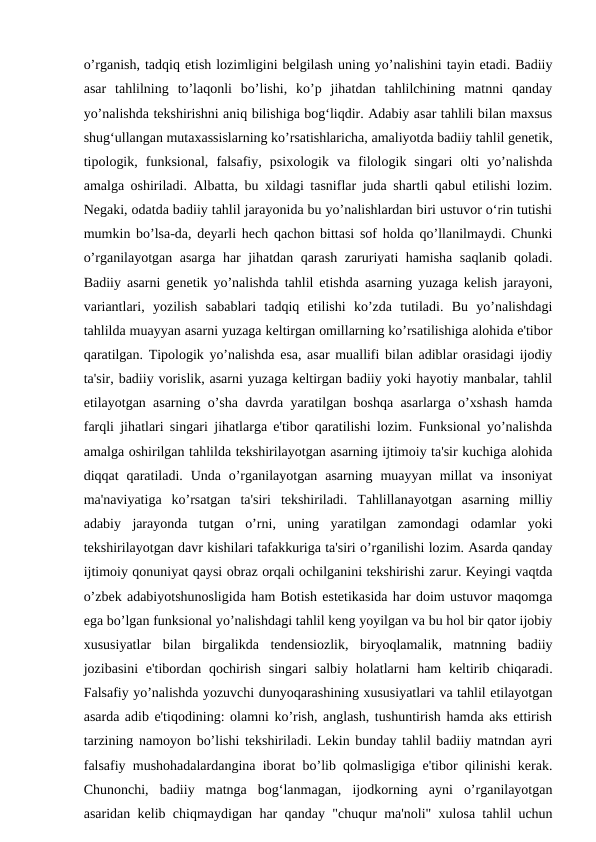 o’rganish, tadqiq etish lozimligini belgilash uning yo’nalishini tayin etadi. Badiiy
asar  tahlilning  to’laqonli  bo’lishi,  ko’p  jihatdan  tahlilchining  matnni  qanday
yo’nalishda tekshirishni aniq bilishiga bog‘liqdir. Adabiy asar tahlili bilan maxsus
shug‘ullangan mutaxassislarning ko’rsatishlaricha, amaliyotda badiiy tahlil genetik,
tipologik,  funksional,  falsafiy,  psixologik  va  filologik  singari  olti  yo’nalishda
amalga oshiriladi. Albatta, bu xildagi tasniflar juda shartli qabul etilishi lozim.
Negaki, odatda badiiy tahlil jarayonida bu yo’nalishlardan biri ustuvor o‘rin tutishi
mumkin bo’lsa-da, deyarli hech qachon bittasi sof holda qo’llanilmaydi. Chunki
o’rganilayotgan asarga har jihatdan qarash zaruriyati hamisha saqlanib qoladi.
Badiiy asarni genetik yo’nalishda tahlil etishda asarning yuzaga kelish jarayoni,
variantlari,  yozilish  sabablari  tadqiq  etilishi  ko’zda  tutiladi.  Bu  yo’nalishdagi
tahlilda muayyan asarni yuzaga keltirgan omillarning ko’rsatilishiga alohida e'tibor
qaratilgan. Tipologik yo’nalishda esa, asar muallifi bilan adiblar orasidagi ijodiy
ta'sir, badiiy vorislik, asarni yuzaga keltirgan badiiy yoki hayotiy manbalar, tahlil
etilayotgan asarning o’sha davrda yaratilgan boshqa asarlarga o’xshash hamda
farqli jihatlari singari jihatlarga e'tibor qaratilishi lozim. Funksional yo’nalishda
amalga oshirilgan tahlilda tekshirilayotgan asarning ijtimoiy ta'sir kuchiga alohida
diqqat  qaratiladi.  Unda o’rganilayotgan  asarning  muayyan  millat  va  insoniyat
ma'naviyatiga  ko’rsatgan  ta'siri  tekshiriladi.  Tahlillanayotgan  asarning  milliy
adabiy  jarayonda  tutgan  o’rni,  uning  yaratilgan  zamondagi  odamlar  yoki
tekshirilayotgan davr kishilari tafakkuriga ta'siri o’rganilishi lozim. Asarda qanday
ijtimoiy qonuniyat qaysi obraz orqali ochilganini tekshirishi zarur. Keyingi vaqtda
o’zbek adabiyotshunosligida ham Botish estetikasida har doim ustuvor maqomga
ega bo’lgan funksional yo’nalishdagi tahlil keng yoyilgan va bu hol bir qator ijobiy
xususiyatlar  bilan  birgalikda  tendensiozlik,  biryoqlamalik,  matnning  badiiy
jozibasini  e'tibordan qochirish singari  salbiy  holatlarni  ham  keltirib chiqaradi.
Falsafiy yo’nalishda yozuvchi dunyoqarashining xususiyatlari va tahlil etilayotgan
asarda adib e'tiqodining: olamni ko’rish, anglash, tushuntirish hamda aks ettirish
tarzining namoyon bo’lishi tekshiriladi. Lekin bunday tahlil badiiy matndan ayri
falsafiy mushohadalardangina iborat bo’lib qolmasligiga e'tibor qilinishi kerak.
Chunonchi,  badiiy  matnga  bog‘lanmagan,  ijodkorning  ayni  o’rganilayotgan
asaridan kelib chiqmaydigan har qanday "chuqur ma'noli" xulosa tahlil uchun
