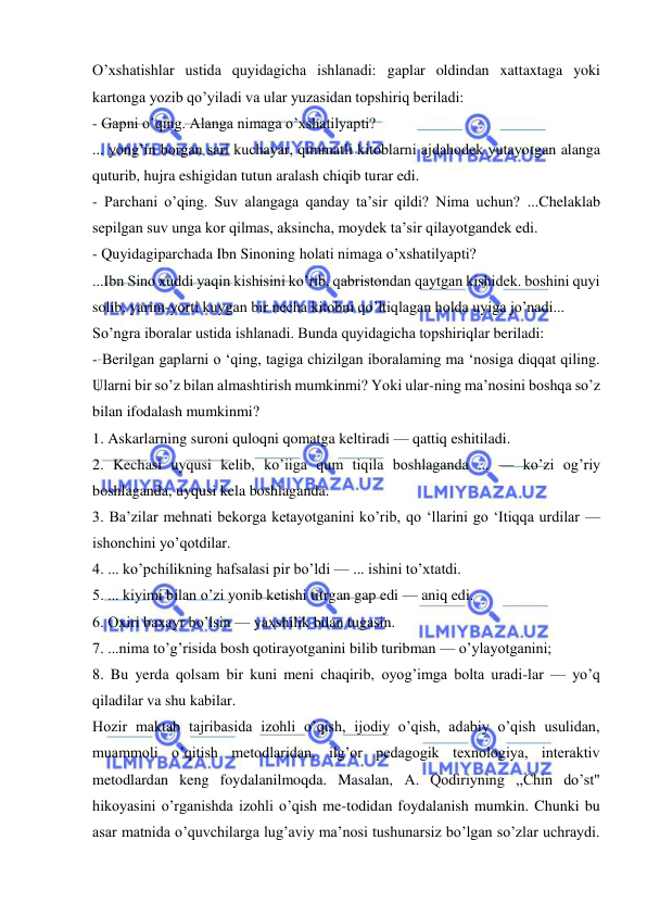  
 
O’xshatishlar ustida quyidagicha ishlanadi: gaplar oldindan xattaxtaga yoki 
kartonga yozib qo’yiladi va ular yuzasidan topshiriq beriladi: 
- Gapni o’qing. Alanga nimaga o’xshatilyapti? 
... yong’in borgan sari kuchayar, qimmatli kitoblarni ajdahodek yutayotgan alanga 
quturib, hujra eshigidan tutun aralash chiqib turar edi. 
- Parchani o’qing. Suv alangaga qanday ta’sir qildi? Nima uchun? ...Chelaklab 
sepilgan suv unga kor qilmas, aksincha, moydek ta’sir qilayotgandek edi. 
- Quyidagiparchada Ibn Sinoning holati nimaga o’xshatilyapti? 
...Ibn Sino xuddi yaqin kishisini ko’rib, qabristondan qaytgan kishidek. boshini quyi 
solib, yarim-yorti kuygan bir necha kitobni qo’ltiqlagan holda uyiga jo’nadi... 
So’ngra iboralar ustida ishlanadi. Bunda quyidagicha topshiriqlar beriladi: 
- Berilgan gaplarni o ‘qing, tagiga chizilgan iboralaming ma ‘nosiga diqqat qiling. 
Ularni bir so’z bilan almashtirish mumkinmi? Yoki ular-ning ma’nosini boshqa so’z 
bilan ifodalash mumkinmi? 
1. Askarlarning suroni quloqni qomatga keltiradi — qattiq eshitiladi. 
2. Kechasi uyqusi kelib, ko’iiga qum tiqila boshlaganda ... — ko’zi og’riy 
boshlaganda, uyqusi kela boshlaganda. 
3. Ba’zilar mehnati bekorga ketayotganini ko’rib, qo ‘llarini go ‘Itiqqa urdilar — 
ishonchini yo’qotdilar. 
4. ... ko’pchilikning hafsalasi pir bo’ldi — ... ishini to’xtatdi. 
5. ... kiyimi bilan o’zi yonib ketishi titrgan gap edi — aniq edi. 
6. Oxiri baxayr bo’lsin — yaxshilik bilan tugasin. 
7. ...nima to’g’risida bosh qotirayotganini bilib turibman — o’ylayotganini; 
8. Bu yerda qolsam bir kuni meni chaqirib, oyog’imga bolta uradi-lar — yo’q 
qiladilar va shu kabilar. 
Hozir maktab tajribasida izohli o’qish, ijodiy o’qish, adabiy o’qish usulidan, 
muammoli o’qitish metodlaridan, ilg’or pedagogik texnologiya, interaktiv 
metodlardan keng foydalanilmoqda. Masalan, A. Qodiriyning ,,Chin do’st" 
hikoyasini o’rganishda izohli o’qish me-todidan foydalanish mumkin. Chunki bu 
asar matnida o’quvchilarga lug’aviy ma’nosi tushunarsiz bo’lgan so’zlar uchraydi. 
