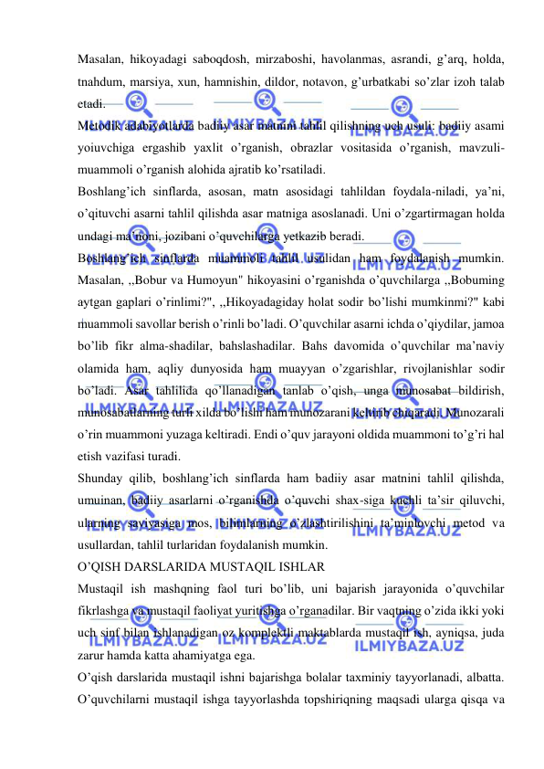  
 
Masalan, hikoyadagi saboqdosh, mirzaboshi, havolanmas, asrandi, g’arq, holda, 
tnahdum, marsiya, xun, hamnishin, dildor, notavon, g’urbatkabi so’zlar izoh talab 
etadi. 
Metodik adabiyotlarda badiiy asar matnini tahlil qilishning uch usuli: badiiy asami 
yoiuvchiga ergashib yaxlit o’rganish, obrazlar vositasida o’rganish, mavzuli-
muammoli o’rganish alohida ajratib ko’rsatiladi. 
Boshlang’ich sinflarda, asosan, matn asosidagi tahlildan foydala-niladi, ya’ni, 
o’qituvchi asarni tahlil qilishda asar matniga asoslanadi. Uni o’zgartirmagan holda 
undagi ma’noni, jozibani o’quvchilarga yetkazib beradi. 
Boshlang’ich sinflarda muammoli tahlil usulidan ham foydalanish mumkin. 
Masalan, ,,Bobur va Humoyun" hikoyasini o’rganishda o’quvchilarga ,,Bobuming 
aytgan gaplari o’rinlimi?", ,,Hikoyadagiday holat sodir bo’lishi mumkinmi?" kabi 
muammoli savollar berish o’rinli bo’ladi. O’quvchilar asarni ichda o’qiydilar, jamoa 
bo’lib fikr alma-shadilar, bahslashadilar. Bahs davomida o’quvchilar ma’naviy 
olamida ham, aqliy dunyosida ham muayyan o’zgarishlar, rivojlanishlar sodir 
bo’ladi. Asar tahlilida qo’llanadigan tanlab o’qish, unga munosabat bildirish, 
munosabatlarning turli xilda bo’lishi ham munozarani keltirib chiqaradi. Munozarali 
o’rin muammoni yuzaga keltiradi. Endi o’quv jarayoni oldida muammoni to’g’ri hal 
etish vazifasi turadi. 
Shunday qilib, boshlang’ich sinflarda ham badiiy asar matnini tahlil qilishda, 
umuinan, badiiy asarlarni o’rganishda o’quvchi shax-siga kuchli ta’sir qiluvchi, 
ularning saviyasiga mos, bilimlarning o’zlashtirilishini ta’minlovchi metod va 
usullardan, tahlil turlaridan foydalanish mumkin. 
O’QISH DARSLARIDA MUSTAQIL ISHLAR 
Mustaqil ish mashqning faol turi bo’lib, uni bajarish jarayonida o’quvchilar 
fikrlashga va mustaqil faoliyat yuritishga o’rganadilar. Bir vaqtning o’zida ikki yoki 
uch sinf bilan ishlanadigan oz komplektli maktablarda mustaqil ish, ayniqsa, juda 
zarur hamda katta ahamiyatga ega. 
O’qish darslarida mustaqil ishni bajarishga bolalar taxminiy tayyorlanadi, albatta. 
O’quvchilarni mustaqil ishga tayyorlashda topshiriqning maqsadi ularga qisqa va 
