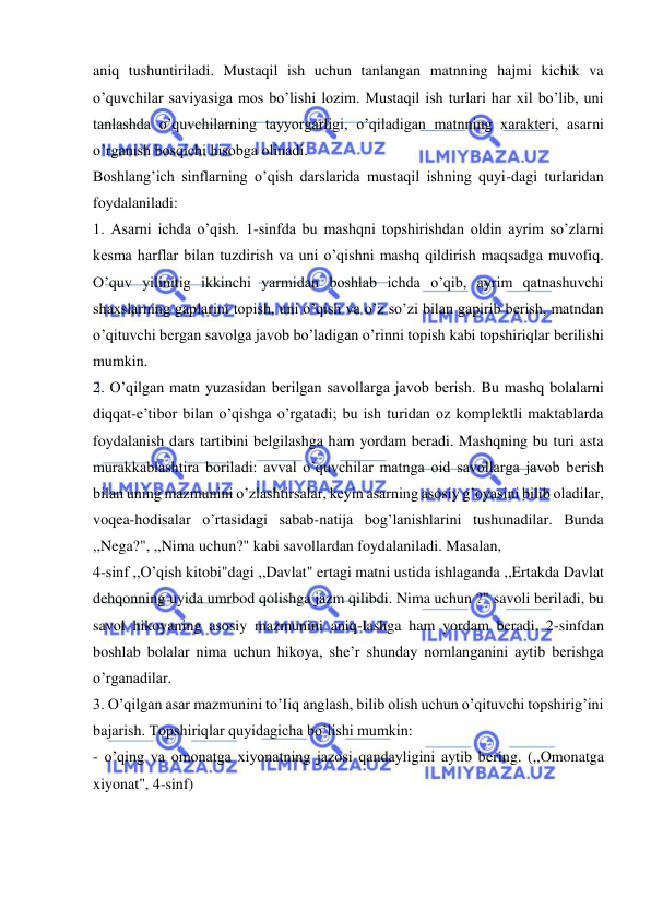  
 
aniq tushuntiriladi. Mustaqil ish uchun tanlangan matnning hajmi kichik va 
o’quvchilar saviyasiga mos bo’lishi lozim. Mustaqil ish turlari har xil bo’lib, uni 
tanlashda o’quvchilarning tayyorgarligi, o’qiladigan matnning xarakteri, asarni 
o’rganish bosqichi hisobga olinadi. 
Boshlang’ich sinflarning o’qish darslarida mustaqil ishning quyi-dagi turlaridan 
foydalaniladi: 
1. Asarni ichda o’qish. 1-sinfda bu mashqni topshirishdan oldin ayrim so’zlarni 
kesma harflar bilan tuzdirish va uni o’qishni mashq qildirish maqsadga muvofiq. 
O’quv yilinitig ikkinchi yarmidan boshlab ichda o’qib, ayrim qatnashuvchi 
shaxslarning gaplarini topish, uni o’qish va o’z so’zi bilan gapirib berish, matndan 
o’qituvchi bergan savolga javob bo’ladigan o’rinni topish kabi topshiriqlar berilishi 
mumkin. 
2. O’qilgan matn yuzasidan berilgan savollarga javob berish. Bu mashq bolalarni 
diqqat-e’tibor bilan o’qishga o’rgatadi; bu ish turidan oz komplektli maktablarda 
foydalanish dars tartibini belgilashga ham yordam beradi. Mashqning bu turi asta 
murakkablashtira boriladi: avval o’quvchilar matnga oid savollarga javob berish 
bilan uning mazmunini o’zlashtirsalar, keyin asarning asosiy g’oyasini bilib oladilar, 
voqea-hodisalar o’rtasidagi sabab-natija bog’lanishlarini tushunadilar. Bunda 
,,Nega?", ,,Nima uchun?" kabi savollardan foydalaniladi. Masalan, 
4-sinf ,,O’qish kitobi"dagi ,,Davlat" ertagi matni ustida ishlaganda ,,Ertakda Davlat 
dehqonning uyida umrbod qolishga jazm qilibdi. Nima uchun ?" savoli beriladi, bu 
savol hikoyaning asosiy mazmunini aniq-lashga ham yordam beradi. 2-sinfdan 
boshlab bolalar nima uchun hikoya, she’r shunday nomlanganini aytib berishga 
o’rganadilar. 
3. O’qilgan asar mazmunini to’Iiq anglash, bilib olish uchun o’qituvchi topshirig’ini 
bajarish. Topshiriqlar quyidagicha bo’lishi mumkin: 
- o’qing va omonatga xiyonatning jazosi qandayligini aytib bering. (,,Omonatga 
xiyonat", 4-sinf) 
