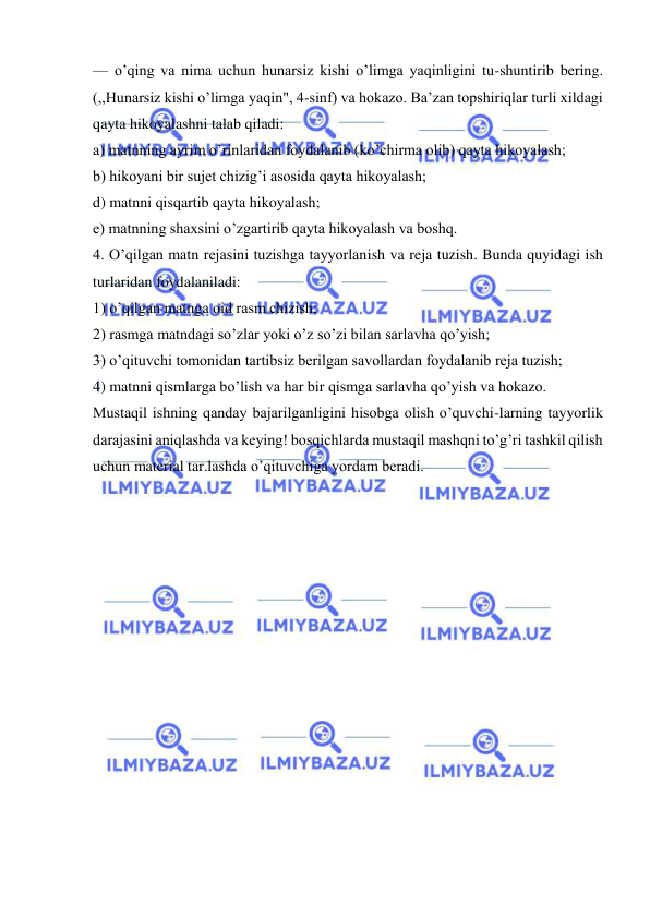  
 
— o’qing va nima uchun hunarsiz kishi o’limga yaqinligini tu-shuntirib bering. 
(,,Hunarsiz kishi o’limga yaqin", 4-sinf) va hokazo. Ba’zan topshiriqlar turli xildagi 
qayta hikoyalashni talab qiladi: 
a) matnning ayrim o’rinlaridan foydalanib (ko’chirma olib) qayta hikoyalash; 
b) hikoyani bir sujet chizig’i asosida qayta hikoyalash; 
d) matnni qisqartib qayta hikoyalash; 
e) matnning shaxsini o’zgartirib qayta hikoyalash va boshq. 
4. O’qilgan matn rejasini tuzishga tayyorlanish va reja tuzish. Bunda quyidagi ish 
turlaridan foydalaniladi: 
1) o’qilgan matnga oid rasm chizish; 
2) rasmga matndagi so’zlar yoki o’z so’zi bilan sarlavha qo’yish; 
3) o’qituvchi tomonidan tartibsiz berilgan savollardan foydalanib reja tuzish; 
4) matnni qismlarga bo’lish va har bir qismga sarlavha qo’yish va hokazo. 
Mustaqil ishning qanday bajarilganligini hisobga olish o’quvchi-larning tayyorlik 
darajasini aniqlashda va keying! bosqichlarda mustaqil mashqni to’g’ri tashkil qilish 
uchun material tar.lashda o’qituvchiga yordam beradi. 
 
