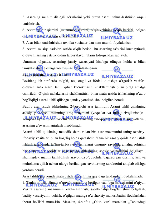  
 
5. Asarning muhim dialogli o’rinlarini yoki butun asarni sahna-lashtirish orqali 
tanishtirish. 
6. Asarning bir qismini (muammoli o’rnini) o’qituvchining o’qib berishi, qolgan 
qismini o’quvchilarning ichda mustaqil o’qishi. 
7. Asar bilan tanishtirishda texnika vositalaridan ham unumli foydalanish. 
8. Asarni musiqa sadolari ostida o’qib berish. Bu asarning ta’sirini kuchaytiradi, 
o’quvchilarning estetik didini tarbiyalaydi, ularni toli-qishdan saqlaydi. 
Umuman olganda, asarning janriy xususiyati hisobga olingan holda u bilan 
tanishtirishning o’ziga xos usullarini tanlash lozim. 
Badiiy asar matni ustida ishlash 
Boshlang’ich sinflarda to’g’ri, tez, ongli va ifodali o’qishga o’rgatish vazifasi 
o’quvchilarda asarni tahlil qilish ko’nikmasini shakllantirish bilan birga amalga 
oshiriladi. O’qish malakalarini shakllantirish bilan matn ustida ishlashning o’zaro 
bog’liqligi asarni tahlil qilishga qanday yondashishni belgilab beradi. 
Badiiy asar ustida ishlashning 2-bosqichi asar tahlilidir. Asarni tahlil qilishning 
asosiy yo’nalishi matnning aniq mazmuni (voqealar va uning rivojlanishi)ni, 
kompozitsiyasini, ishtirok etuvchi shaxslar-ning axloqi va xarakterli xususiyatlarini, 
asarning g’oyasini aniqlash hisoblanadi. 
Asarni tahlil qilishning metodik shartlaridan biri asar mazmunini uning tasviriy-
ifodaviy vositalari bilan bog’liq holda qarashdir. Yana bir asosiy qoida asar ustida 
ishlash jarayonida ta’lim-tarbiyaviy vazifalarni umumiy ravishda amalga oshirish 
hisoblanadi. Bu qoidalar asar ustida ishlashning asosiy yo’nalishini belgilaydi, 
shuningdek, matnni tahlil qilish jarayonida o’quvchilar bajaradigan topshiriqlarni va 
muhokama qilish uchun ularga beriladigan savollarning xarakterini aniqlab olishga 
yordam beradi. 
Asar tahlili jarayonida matn ustida ishlashning quyidagi tur-laridan foydalaniladi: 
1. Tanlab o’qish. Bunda o’quvchi matnning berilgan vazifaga mos qismini o’qiydi. 
Vazifa asarning mazmunini oydinlashtirish, sabab-natija bog’lanishini belgilash, 
badiiy xususiyatini ochish, o’qilgan matnga o’z shaxsiy munosabatini ifodalashdan 
iborat bo’lishi mum-kin. Masalan, 4-sinfda ,,Oltin kuz" matnidan ,,Tabiatdagi 
