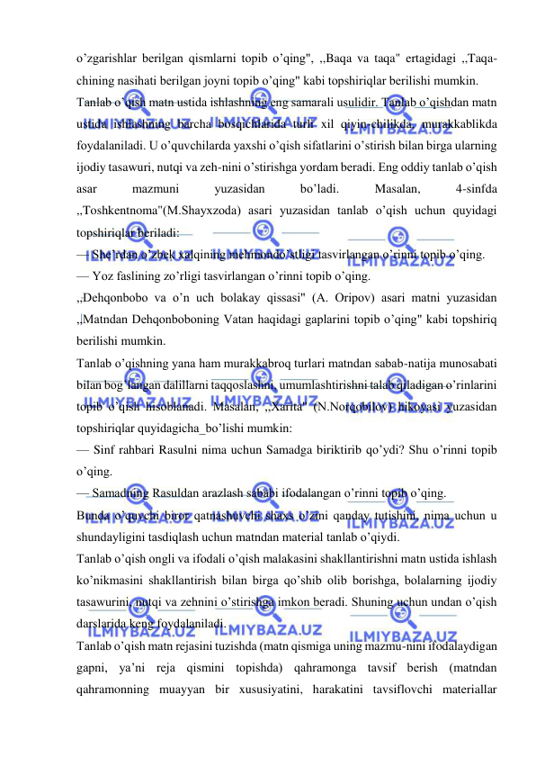  
 
o’zgarishlar berilgan qismlarni topib o’qing", ,,Baqa va taqa" ertagidagi ,,Taqa-
chining nasihati berilgan joyni topib o’qing" kabi topshiriqlar berilishi mumkin. 
Tanlab o’qish matn ustida ishlashning eng samarali usulidir. Tanlab o’qishdan matn 
ustida ishlashning barcha bosqichlarida turli xil qiyin-chilikda, murakkablikda 
foydalaniladi. U o’quvchilarda yaxshi o’qish sifatlarini o’stirish bilan birga ularning 
ijodiy tasawuri, nutqi va zeh-nini o’stirishga yordam beradi. Eng oddiy tanlab o’qish 
asar 
mazmuni 
yuzasidan 
bo’ladi. 
Masalan, 
4-sinfda 
,,Toshkentnoma"(M.Shayxzoda) asari yuzasidan tanlab o’qish uchun quyidagi 
topshiriqlar beriladi: 
— She’rdan o’zbek xalqining mehmondo’stligi tasvirlangan o’rinni topib o’qing. 
— Yoz faslining zo’rligi tasvirlangan o’rinni topib o’qing. 
,,Dehqonbobo va o’n uch bolakay qissasi" (A. Oripov) asari matni yuzasidan 
,,Matndan Dehqonboboning Vatan haqidagi gaplarini topib o’qing" kabi topshiriq 
berilishi mumkin. 
Tanlab o’qishning yana ham murakkabroq turlari matndan sabab-natija munosabati 
bilan bog’langan dalillarni taqqoslashni, umumlashtirishni talab qiladigan o’rinlarini 
topib o’qish hisoblanadi. Masalan, ,,Xarita" (N.Norqobilov) hikoyasi yuzasidan 
topshiriqlar quyidagicha_bo’lishi mumkin: 
— Sinf rahbari Rasulni nima uchun Samadga biriktirib qo’ydi? Shu o’rinni topib 
o’qing. 
— Samadning Rasuldan arazlash sababi ifodalangan o’rinni topib o’qing. 
Bunda o’quvchi biror qatnashuvchi shaxs o’zini qanday tutishini, nima uchun u 
shundayligini tasdiqlash uchun matndan material tanlab o’qiydi. 
Tanlab o’qish ongli va ifodali o’qish malakasini shakllantirishni matn ustida ishlash 
ko’nikmasini shakllantirish bilan birga qo’shib olib borishga, bolalarning ijodiy 
tasawurini, nutqi va zehnini o’stirishga imkon beradi. Shuning uchun undan o’qish 
darslarida keng foydalaniladi. 
Tanlab o’qish matn rejasini tuzishda (matn qismiga uning mazmu-nini ifodalaydigan 
gapni, ya’ni reja qismini topishda) qahramonga tavsif berish (matndan 
qahramonning muayyan bir xususiyatini, harakatini tavsiflovchi materiallar 
