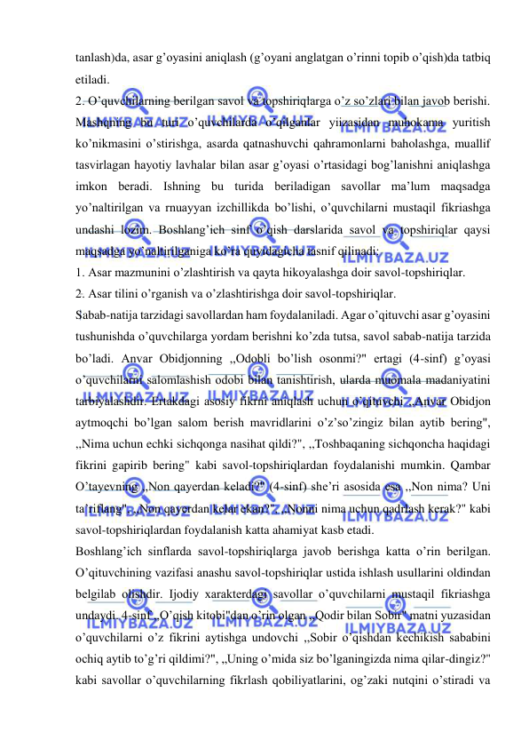  
 
tanlash)da, asar g’oyasini aniqlash (g’oyani anglatgan o’rinni topib o’qish)da tatbiq 
etiladi. 
2. O’quvchilarning berilgan savol va topshiriqlarga o’z so’zlari bilan javob berishi. 
Mashqning bu turi o’quvchilarda o’qilganlar yiizasidan muhokama yuritish 
ko’nikmasini o’stirishga, asarda qatnashuvchi qahramonlarni baholashga, muallif 
tasvirlagan hayotiy lavhalar bilan asar g’oyasi o’rtasidagi bog’lanishni aniqlashga 
imkon beradi. Ishning bu turida beriladigan savollar ma’lum maqsadga 
yo’naltirilgan va rnuayyan izchillikda bo’lishi, o’quvchilarni mustaqil fikriashga 
undashi lozim. Boshlang’ich sinf o’qish darslarida savol va topshiriqlar qaysi 
maqsadga yo’naltirilganiga ko’ra quyidagicha tasnif qilinadi: 
1. Asar mazmunini o’zlashtirish va qayta hikoyalashga doir savol-topshiriqlar. 
2. Asar tilini o’rganish va o’zlashtirishga doir savol-topshiriqlar. 
Sabab-natija tarzidagi savollardan ham foydalaniladi. Agar o’qituvchi asar g’oyasini 
tushunishda o’quvchilarga yordam berishni ko’zda tutsa, savol sabab-natija tarzida 
bo’ladi. Anvar Obidjonning ,,Odobli bo’lish osonmi?" ertagi (4-sinf) g’oyasi 
o’quvchilarni salomlashish odobi bilan tanishtirish, ularda muomala madaniyatini 
tarbiyalashdir. Ertakdagi asosiy fikrni aniqlash uchun o’qituvchi ,,Anvar Obidjon 
aytmoqchi bo’lgan salom berish mavridlarini o’z’so’zingiz bilan aytib bering", 
,,Nima uchun echki sichqonga nasihat qildi?", ,,Toshbaqaning sichqoncha haqidagi 
fikrini gapirib bering" kabi savol-topshiriqlardan foydalanishi mumkin. Qambar 
O’tayevning ,,Non qayerdan keladi?" (4-sinf) she’ri asosida esa ,,Non nima? Uni 
ta’riflang", ,,Non qayerdan kelar ekan?", ,,Nonni nima uchun qadrlash kerak?" kabi 
savol-topshiriqlardan foydalanish katta ahamiyat kasb etadi. 
Boshlang’ich sinflarda savol-topshiriqlarga javob berishga katta o’rin berilgan. 
O’qituvchining vazifasi anashu savol-topshiriqlar ustida ishlash usullarini oldindan 
belgilab olishdir. Ijodiy xarakterdagi savollar o’quvchilarni mustaqil fikriashga 
undaydi. 4-sinf ,,O’qish kitobi"dan o’rin olgan ,,Qodir bilan Sobir" matni yuzasidan 
o’quvchilarni o’z fikrini aytishga undovchi ,,Sobir o’qishdan kechikish sababini 
ochiq aytib to’g’ri qildimi?", „Uning o’mida siz bo’lganingizda nima qilar-dingiz?" 
kabi savollar o’quvchilarning fikrlash qobiliyatlarini, og’zaki nutqini o’stiradi va 
