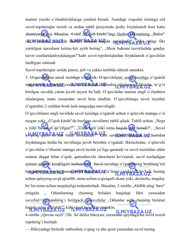  
 
matnni yaxshi o’zlashtirishlariga yordam beradi. Asardagi voqealar tizimiga oid 
savol-topshiriqlar tuzish va undan tahlil jarayonida ijodiy foydalanish ham katta 
ahamiyatga ega. Masalan, 4-sinf ,,O’qish kitobi"dagi Qudrat Hikmatning ,,Bahor" 
she’ri asosida ,,She’rda dastlab nimalar haqida gapiriladi?", ,,She ‘rdagi fikr 
yuritilgan narsalami ketma-ket aytib bering", ,,Shoir bahomi tasvirlashda qanday 
tasvir usullaridanfoydalangan?"kabi savol-topshiriqlardan foydalanish o’quvchilar 
faolligini oshiradi. 
Savol-topshiriqlar ustida jamoa, juft va yakka tartibda ishlash mumkin. 
3. O’quvchilarni savol tuzishga o’rgatish. O’quvchilarni savol tuzishga o’rgatish 
matn ustida ishlashda yaxshi natija beradi. Metodist olimlarning fikricha, to’g’ri 
berilgan savolda yarim javob tayyor bo’ladi. O’quvchilar matnni ongli o’zlashtira 
olsalargina, matn yuzasidan savol bera oladilar. O’quvchilarga savol tuzishni 
o’rgatishni 2-sinfdan bosh-lash maqsadga muvofiqdir. 
O’quvchilarni ongli ravishda savol tuzishga o’rgatish uchun o’qituvchi matnga o’zi 
tuzgan yoki ,,O’qish kitobi"da berilgan savollarni tahlil qiladi. Tahlil uchun ,,Nega 
u yoki bu savol qo’yilgan?", ,,Unda kirn yoki nima haqida gap boradi?", ,,Savol 
ko’proq qaysi so’zlar bilan boshlanadi?" kabi savollarni ishlatadi va matndan 
foydalangan holda bu savollarga javob berishni o’rgatadi. Ikkinchidan, o’qituvchi 
o’quvchilar e’tiborini matnga savol tuzish yo’liga qaratadi va savol tuzishdan oldin 
matnni diqqat bilan o’qish, qatnashuvchi shaxslarni ko’rsatish, savol tuziladigan 
qismni ajratish kerakligini tushuntiradi. Savol tuzishga o’rgatishning boshlang’ich 
bosqichida bu mashq jamoa bo’lib bajariladi va ta’limiy xarakterda bo’ladi; buning 
uchun qulayroq savpl ajratilib, nima uchun u qiziqarli ekani yoki, aksincha, noqulay 
bo’lsa nima uchun noqulayligi tushuntiriladi. Masalan, 3-sinfda ,,Ahillik ulug’ baxt" 
ertagida 
„ 
Odamlarning 
chaining 
bolalari 
haqidagi 
fikri 
yuzasidan 
savo/faЈ/>zg"topshirig’i berilgach, o’quvchilar ,,Odamlar aqlli chaining bolalari 
haqida nima deyishdi?" kabi savol tuzishlari mumkin. 
4-sinfda ,,Qovun sayli" (Sh. Sa’dulla) hikoyasi yuzasidan quyidagicha savol tuzish 
topshirig’i beriladi: 
— Hikoyadagi birinchi xatboshini o’qing va shu qism yuzasidan savol tuzing. 
