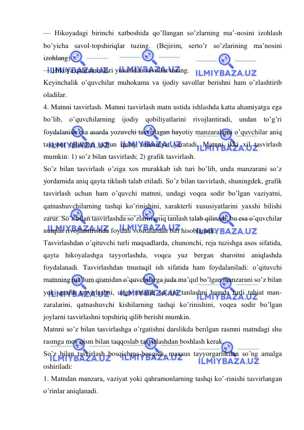  
 
— Hikoyadagi birinchi xatboshida qo’llangan so’zlarning ma’-nosini izohlash 
bo’yicha savol-topshiriqlar tuzing. (Bejirim, serto’r so’zlarining ma’nosini 
izohlang) 
— Hikoya qahramonlari yuzasidan savollar tuzing. 
Keyinchalik o’quvchilar muhokama va ijodiy savollar berishni ham o’zlashtirib 
oladilar. 
4. Matnni tasvirlash. Matnni tasvirlash matn ustida ishlashda katta ahamiyatga ega 
bo’lib, o’quvchilarning ijodiy qobiliyatlarini rivojlantiradi, undan to’g’ri 
foydalanish esa asarda yozuvchi tasvirlagan hayotiy manzaralarni o’quvchilar aniq 
tasawur qilishlari uchun qulay imkoniyat yaratadi. Matnni ikki xil tasvirlash 
mumkin: 1) so’z bilan tasvirlash; 2) grafik tasvirlash. 
So’z bilan tasvirlash o’ziga xos murakkab ish turi bo’lib, unda manzarani so’z 
yordamida aniq qayta tiklash talab etiladi. So’z bilan tasvirlash, shuningdek, grafik 
tasvirlash uchun ham o’quvchi matnni, undagi voqea sodir bo’lgan vaziyatni, 
qatnashuvchilarning tashqi ko’rinishini, xarakterli xususiyatlarini yaxshi bilishi 
zarur. So’z bilan tasvirlashda so’zlarni aniq tanlash talab qilinadi, bu esa o’quvchilar 
nutqini rivojlantirishda foydali vositalardan biri hisoblanadi. 
Tasvirlashdan o’qituvchi turli maqsadlarda, chunonchi, reja tuzishga asos sifatida, 
qayta hikoyalashga tayyorlashda, voqea yuz bergan sharoitni aniqlashda 
foydalanadi. Tasvirlashdan tnustaqil ish sifatida ham foydalaniladi: o’qituvchi 
matnning ma’lum qismidan o’quvchilarga juda ma’qul bo’lgan manzarani so’z bilan 
yoki grafik tasvirlashni, unga muallif so’zini tanlashni hamda turli tabiat man-
zaralarini, qatnashuvchi kishilarning tashqi ko’rinishini, voqea sodir bo’lgan 
joylarni tasvirlashni topshiriq qilib berishi mumkin. 
Matnni so’z bilan tasvirlashga o’rgatishni darslikda berilgan rasmni matndagi shu 
rasmga mos qism bilan taqqoslab tasvirlashdan boshlash kerak. 
So’z bilan tasvirlash bosqichma-bosqich, maxsus tayyorgarlikdan so’ng amalga 
oshiriladi: 
1. Matndan manzara, vaziyat yoki qahramonlarning tashqi ko’-rinishi tasvirlangan 
o’rinlar aniqlanadi. 
