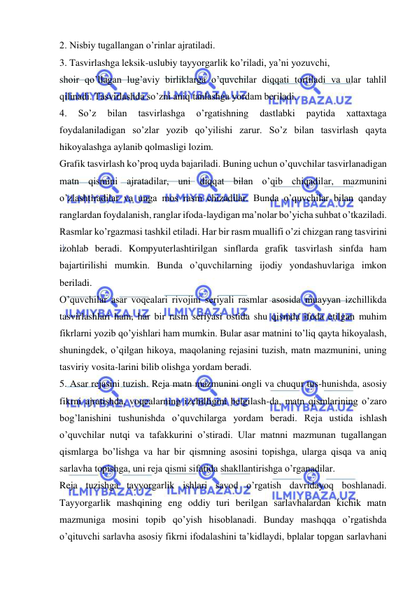  
 
2. Nisbiy tugallangan o’rinlar ajratiladi. 
3. Tasvirlashga leksik-uslubiy tayyorgarlik ko’riladi, ya’ni yozuvchi, 
shoir qo’llagan lug’aviy birliklarga o’quvchilar diqqati tortiladi va ular tahlil 
qilinadi. Tasvirlashda so’zni aniq tanlashga yordam beriladi. 
4. 
So’z 
bilan 
tasvirlashga 
o’rgatishning 
dastlabki 
paytida 
xattaxtaga 
foydalaniladigan so’zlar yozib qo’yilishi zarur. So’z bilan tasvirlash qayta 
hikoyalashga aylanib qolmasligi lozim. 
Grafik tasvirlash ko’proq uyda bajariladi. Buning uchun o’quvchilar tasvirlanadigan 
matn qismini ajratadilar, uni diqqat bilan o’qib chiqadilar, mazmunini 
o’zlashtiradilar va unga mos rasm chizadilar. Bunda o’quvchilar bilan qanday 
ranglardan foydalanish, ranglar ifoda-laydigan ma’nolar bo’yicha suhbat o’tkaziladi. 
Rasmlar ko’rgazmasi tashkil etiladi. Har bir rasm muallifi o’zi chizgan rang tasvirini 
izohlab beradi. Kompyuterlashtirilgan sinflarda grafik tasvirlash sinfda ham 
bajartirilishi mumkin. Bunda o’quvchilarning ijodiy yondashuvlariga imkon 
beriladi. 
O’quvchilar asar voqealari rivojini seriyali rasmlar asosida muayyan izchillikda 
tasvirlashlari ham, har bir rasm seriyasi ostida shu qismda ifoda etilgan muhim 
fikrlarni yozib qo’yishlari ham mumkin. Bular asar matnini to’liq qayta hikoyalash, 
shuningdek, o’qilgan hikoya, maqolaning rejasini tuzish, matn mazmunini, uning 
tasviriy vosita-larini bilib olishga yordam beradi. 
5. Asar rejasini tuzish. Reja matn mazmunini ongli va chuqur tus-hunishda, asosiy 
fikrni ajratishda, voqealarning izchilligini belgilash-da, matn qismlarining o’zaro 
bog’lanishini tushunishda o’quvchilarga yordam beradi. Reja ustida ishlash 
o’quvchilar nutqi va tafakkurini o’stiradi. Ular matnni mazmunan tugallangan 
qismlarga bo’lishga va har bir qismning asosini topishga, ularga qisqa va aniq 
sarlavha topishga, uni reja qismi sifatida shakllantirishga o’rganadilar. 
Reja tuzishga tayyorgarlik ishlari savod o’rgatish davridayoq boshlanadi. 
Tayyorgarlik mashqining eng oddiy turi berilgan sarlavhalardan kichik matn 
mazmuniga mosini topib qo’yish hisoblanadi. Bunday mashqqa o’rgatishda 
o’qituvchi sarlavha asosiy fikrni ifodalashini ta’kidlaydi, bplalar topgan sarlavhani 
