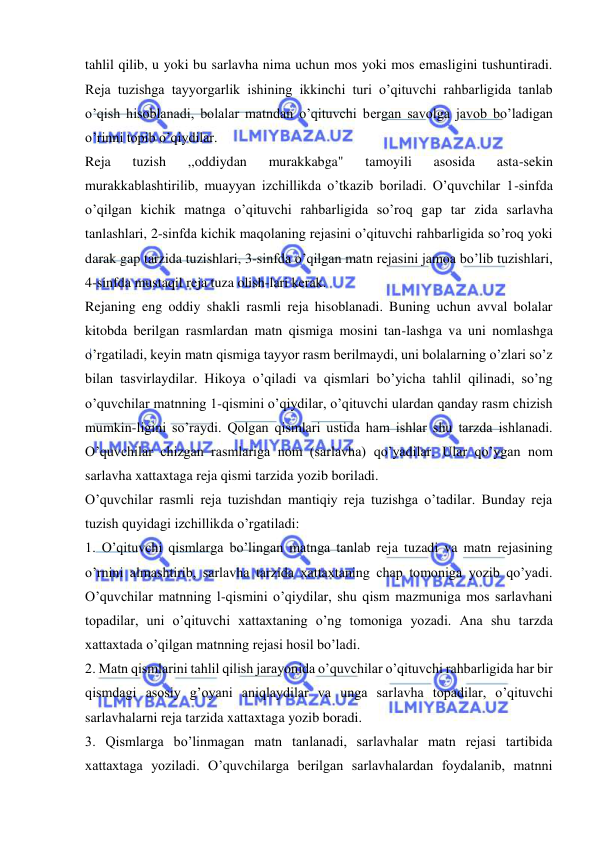  
 
tahlil qilib, u yoki bu sarlavha nima uchun mos yoki mos emasligini tushuntiradi. 
Reja tuzishga tayyorgarlik ishining ikkinchi turi o’qituvchi rahbarligida tanlab 
o’qish hisoblanadi, bolalar matndan o’qituvchi bergan savolga javob bo’ladigan 
o’rinni topib o’qiydilar. 
Reja 
tuzish 
,,oddiydan 
murakkabga" 
tamoyili 
asosida 
asta-sekin 
murakkablashtirilib, muayyan izchillikda o’tkazib boriladi. O’quvchilar 1-sinfda 
o’qilgan kichik matnga o’qituvchi rahbarligida so’roq gap tar zida sarlavha 
tanlashlari, 2-sinfda kichik maqolaning rejasini o’qituvchi rahbarligida so’roq yoki 
darak gap tarzida tuzishlari, 3-sinfda o’qilgan matn rejasini jamoa bo’lib tuzishlari, 
4-sinfda mustaqil reja tuza olish-lari kerak. 
Rejaning eng oddiy shakli rasmli reja hisoblanadi. Buning uchun avval bolalar 
kitobda berilgan rasmlardan matn qismiga mosini tan-lashga va uni nomlashga 
o’rgatiladi, keyin matn qismiga tayyor rasm berilmaydi, uni bolalarning o’zlari so’z 
bilan tasvirlaydilar. Hikoya o’qiladi va qismlari bo’yicha tahlil qilinadi, so’ng 
o’quvchilar matnning 1-qismini o’qiydilar, o’qituvchi ulardan qanday rasm chizish 
mumkin-ligini so’raydi. Qolgan qismlari ustida ham ishlar shu tarzda ishlanadi. 
O’quvchilar chizgan rasmlariga nom (sarlavha) qo’yadilar. Ular qo’ygan nom 
sarlavha xattaxtaga reja qismi tarzida yozib boriladi. 
O’quvchilar rasmli reja tuzishdan mantiqiy reja tuzishga o’tadilar. Bunday reja 
tuzish quyidagi izchillikda o’rgatiladi: 
1. O’qituvchi qismlarga bo’lingan matnga tanlab reja tuzadi va matn rejasining 
o’rnini almashtirib, sarlavha tarzida xattaxtaning chap tomoniga yozib qo’yadi. 
O’quvchilar matnning l-qismini o’qiydilar, shu qism mazmuniga mos sarlavhani 
topadilar, uni o’qituvchi xattaxtaning o’ng tomoniga yozadi. Ana shu tarzda 
xattaxtada o’qilgan matnning rejasi hosil bo’ladi. 
2. Matn qismlarini tahlil qilish jarayonida o’quvchilar o’qituvchi rahbarligida har bir 
qismdagi asosiy g’oyani aniqlaydilar va unga sarlavha topadilar, o’qituvchi 
sarlavhalarni reja tarzida xattaxtaga yozib boradi. 
3. Qismlarga bo’linmagan matn tanlanadi, sarlavhalar matn rejasi tartibida 
xattaxtaga yoziladi. O’quvchilarga berilgan sarlavhalardan foydalanib, matnni 
