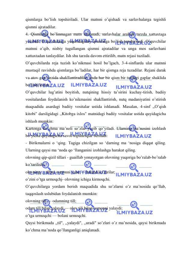  
 
qismlarga bo’lish topshiriladi. Ular matnni o’qishadi va sarlavhalarga tegishli 
qismni ajratadilar. 
4. Qismlarga bo’linmagan matn tanlanadi, sarlavhalar aralash tarzda xattaxtaga 
yoziladi. O’quvchilarga yuqoridagiday qismlarga bo’lish topshiriladi. O’quvchilar 
matnni o’qib, nisbiy tugallangan qismni ajratadilar va unga mos sarlavhani 
xattaxtadan tanlaydilar. Ish shu tarzda davom ettirilib, matn rejasi tuziladi. 
O’quvchilarda reja tuzish ko’nikmasi hosil bo’lgach, 3-4-sinflarda ular matnni 
mustaqil ravishda qismlarga bo’ladilar, har bir qismga reja tuzadilar. Rejani darak 
va atov gap tarzida shakllantiradilar, unda har bir qism bir turdagi gaplar shaklida 
bo’lishi lozim. 
O’quvchilar lug’atini boyitish, nutqining hissiy ta’sirini kuchay-tirish, badiiy 
vositalardan foydalanish ko’nikmasini shakllantirish, nutq madaniyatini o’stirish 
maqsadida asardagi badiiy vositalar ustida ishlanadi. Masalan, 4-sinf ,,O’qish 
kitobi" darsligidagi ,,Kitobga ixlos" matnidagi badiiy vositalar ustida quyidagicha 
ishlash mumkin: 
Kartonga ko’chma ma’noli so’zlar yozib qo’yiladi. Ularning ma’nosini izohlash 
bo’yicha quyidagicha savol-topshiriqlar beriladi: 
- Birikmalarni o ‘qing. Tagiga chizilgan so ‘darning ma ‘nosiga diqqat qiling. 
Ularning qaysi ma ‘noda qo ‘llanganini izohlashga harakat qiling. 
olovning qip-qizil tillari - guaillab yonayotgan olovning yuqoriga bo’ralab-bo’ralab 
ko’tarilishi; 
olovning ... tillari osmonni yalar — baland ko’tarilar; 
o’zini o’tga urmoqchj- olovning ichiga kirmoqchi. 
O’quvchilarga yordam berish maqsadida shu so’zlarni o’z ma’nosida qo’llab, 
taqqoslash uslubidan foydalanish mumkin: 
olovning till — odamning till; 
odam till bilan yalaydi — olov tili bilan osmonni yalaydi; 
o’tga urmoqchi — bolani urmoqchi. 
Qaysi birikmada ,,til", ,,yalaydi", ,,uradi" so’zlari o’z ma’nosida, qaysi birikmada 
ko’chma ma’noda qo’llanganligi aniqlanadi. 
