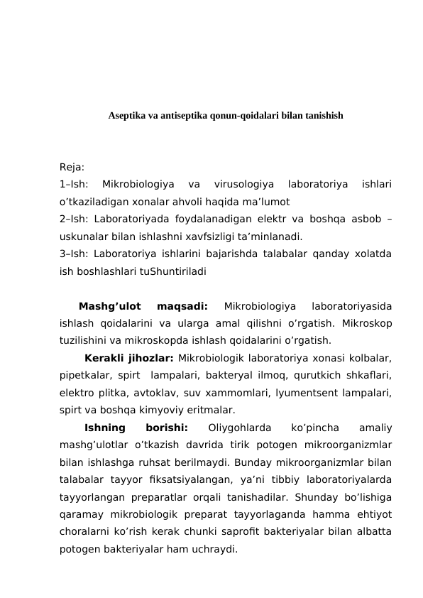 Aseptika va antiseptika qonun-qoidalari bilan tanishish
Reja:
1–Ish:  Mikrobiologiya  va  virusologiya  laboratoriya  ishlari
o’tkaziladigan xonalar ahvoli haqida ma’lumot
2–Ish:  Laboratoriyada foydalanadigan elektr va boshqa asbob –
uskunalar bilan ishlashni xavfsizligi ta’minlanadi.
3–Ish:  Laboratoriya ishlarini bajarishda talabalar qanday xolatda
ish boshlashlari tuShuntiriladi
Mashg’ulot  maqsadi:
 Mikrobiologiya  laboratoriyasida
ishlash  qoidalarini va  ularga  amal  qilishni  o’rgatish.  Mikroskop
tuzilishini va mikroskopda ishlash qoidalarini o’rgatish.
Kerakli jihozlar: Mikrobiologik laboratoriya xonasi kolbalar,
pipetkalar, spirt  lampalari, bakteryal ilmoq, qurutkich shkaflari,
elektro plitka, avtoklav, suv xammomlari, lyumentsent lampalari,
spirt va boshqa kimyoviy eritmalar.
Ishning
 
borishi:
 Oliygohlarda
 
ko’pincha
 
amaliy
mashg’ulotlar  o’tkazish  davrida  tirik  potogen  mikroorganizmlar
bilan ishlashga ruhsat berilmaydi. Bunday mikroorganizmlar bilan
talabalar  tayyor  fiksatsiyalangan,  ya’ni  tibbiy  laboratoriyalarda
tayyorlangan  preparatlar  orqali  tanishadilar.  Shunday  bo’lishiga
qaramay  mikrobiologik  preparat  tayyorlaganda  hamma  ehtiyot
choralarni ko’rish kerak chunki saprofit bakteriyalar bilan albatta
potogen bakteriyalar ham uchraydi.
