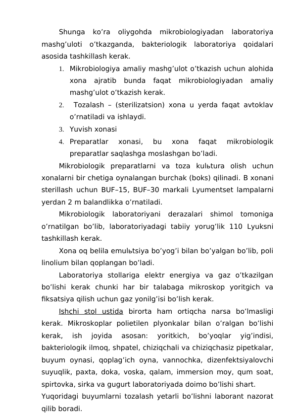 Shunga  ko’ra  oliygohda  mikrobiologiyadan  laboratoriya
mashg’uloti  o’tkazganda,  bakteriologik  laboratoriya  qoidalari
asosida tashkillash kerak.
1.
Mikrobiologiya amaliy mashg’ulot o’tkazish uchun alohida
xona  ajratib  bunda  faqat  mikrobiologiyadan  amaliy
mashg’ulot o’tkazish kerak.
2.
 Tozalash – (sterilizatsion) xona u yerda faqat avtoklav
o’rnatiladi va ishlaydi.
3.
Yuvish xonasi
4.
Preparatlar  xonasi,  bu  xona  faqat  mikrobiologik
preparatlar saqlashga moslashgan bo’ladi.
Mikrobiologik  preparatlarni va  toza  kulьtura  olish  uchun
xonalarni bir chetiga oynalangan burchak (boks) qilinadi. B xonani
sterillash uchun BUF–15, BUF–30 markali Lyumentset lampalarni
yerdan 2 m balandlikka o’rnatiladi. 
Mikrobiologik  laboratoriyani  derazalari  shimol  tomoniga
o’rnatilgan  bo’lib,  laboratoriyadagi  tabiiy  yorug’lik  110  Lyuksni
tashkillash kerak.
Xona oq belila emulьtsiya bo’yog’i bilan bo’yalgan bo’lib, poli
linolium bilan qoplangan bo’ladi.
Laboratoriya  stollariga  elektr  energiya  va  gaz  o’tkazilgan
bo’lishi  kerak  chunki  har  bir  talabaga  mikroskop  yoritgich  va
fiksatsiya qilish uchun gaz yonilg’isi bo’lish kerak.
Ishchi  stol  ustida birorta  ham  ortiqcha  narsa  bo’lmasligi
kerak.  Mikroskoplar  polietilen  plyonkalar  bilan  o’ralgan  bo’lishi
kerak,  ish  joyida  asosan:  yoritkich,  bo’yoqlar  yig’indisi,
bakteriologik ilmoq, shpatel, chiziqchali va chiziqchasiz pipetkalar,
buyum  oynasi,  qoplag’ich  oyna,  vannochka,  dizenfektsiyalovchi
suyuqlik, paxta, doka, voska, qalam, immersion moy, qum soat,
spirtovka, sirka va gugurt laboratoriyada doimo bo’lishi shart.
Yuqoridagi buyumlarni tozalash yetarli bo’lishni laborant nazorat
qilib boradi.
