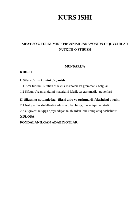 KURS ISHI
SIFAT SO'Z TURKUMINI O'RGANISH JARAYONIDA O'QUVCHILAR
NUTQINI O'STIRISH
MUNDARIJA
KIRISH
I. Sifat so'z turkumini o'rganish.
1.1  So'z turkumi sifatida ot leksik ma'nolari va grammatik belgilar 
1.2 Sifatni o'rganish tizimi materialni leksik va grammatik jarayonlari 
II. Sifatning nutqimizdagi, fikrni aniq va tushunarli ifolashdagi o‘rnini.
2.1 Nutqda fikr shakllantiriladi, shu bilan birga, fikr nutqni yaratadi
2.2 O‘quvchi nutqiga qo‘yiladigan talablardan  biri uning aniq bo‘lishidir
XULOSA
FOYDALANILGAN ADABIYOTLAR
