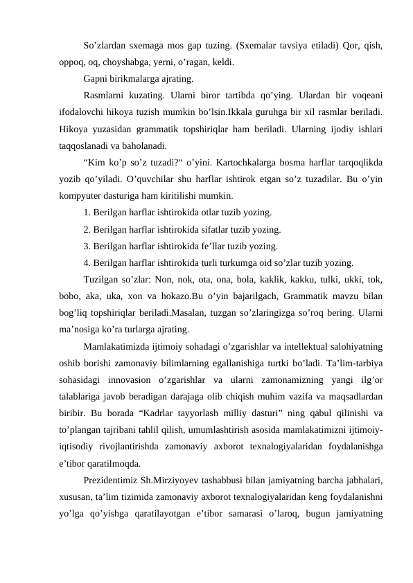 So’zlardan sxemaga mos gap tuzing. (Sxemalar tavsiya etiladi) Qor, qish,
oppoq, oq, choyshabga, yerni, o’ragan, keldi.
Gapni birikmalarga ajrating.
Rasmlarni  kuzating.  Ularni  biror  tartibda  qo’ying.  Ulardan  bir  voqeani
ifodalovchi hikoya tuzish mumkin bo’lsin.Ikkala guruhga bir xil rasmlar beriladi.
Hikoya yuzasidan grammatik topshiriqlar ham beriladi. Ularning ijodiy ishlari
taqqoslanadi va baholanadi.
“Kim ko’p so’z tuzadi?“ o’yini. Kartochkalarga bosma harflar tarqoqlikda
yozib qo’yiladi. O’quvchilar shu harflar ishtirok etgan so’z tuzadilar. Bu o’yin
kompyuter dasturiga ham kiritilishi mumkin.
1. Berilgan harflar ishtirokida otlar tuzib yozing.
2. Berilgan harflar ishtirokida sifatlar tuzib yozing.
3. Berilgan harflar ishtirokida fe’llar tuzib yozing.
4. Berilgan harflar ishtirokida turli turkumga oid so’zlar tuzib yozing. 
Tuzilgan so’zlar: Non, nok, ota, ona, bola, kaklik, kakku, tulki, ukki, tok,
bobo, aka, uka, xon va hokazo.Bu o’yin bajarilgach, Grammatik mavzu bilan
bog’liq topshiriqlar beriladi.Masalan, tuzgan so’zlaringizga so’roq bering. Ularni
ma’nosiga ko’ra turlarga ajrating.
Mamlakatimizda ijtimoiy sohadagi o’zgarishlar va intellektual salohiyatning
oshib borishi zamonaviy bilimlarning egallanishiga turtki bo’ladi. Ta’lim-tarbiya
sohasidagi  innovasion  o’zgarishlar  va  ularni  zamonamizning  yangi  ilg’or
talablariga javob beradigan darajaga olib chiqish muhim vazifa va maqsadlardan
biribir. Bu borada “Kadrlar tayyorlash milliy dasturi” ning qabul qilinishi va
to’plangan tajribani tahlil qilish, umumlashtirish asosida mamlakatimizni ijtimoiy-
iqtisodiy  rivojlantirishda  zamonaviy  axborot  texnalogiyalaridan  foydalanishga
e’tibor qaratilmoqda.
Prezidentimiz Sh.Mirziyoyev tashabbusi bilan jamiyatning barcha jabhalari,
xususan, ta’lim tizimida zamonaviy axborot texnalogiyalaridan keng foydalanishni
yo’lga  qo’yishga  qaratilayotgan  e’tibor  samarasi  o’laroq,  bugun  jamiyatning
