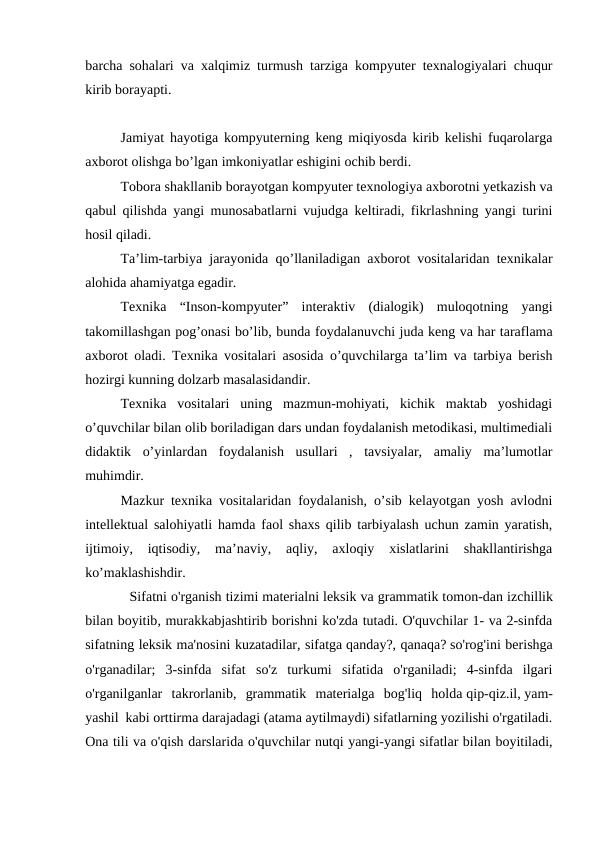 barcha sohalari va xalqimiz turmush tarziga kompyuter texnalogiyalari chuqur
kirib borayapti.
Jamiyat hayotiga kompyuterning keng miqiyosda kirib kelishi fuqarolarga
axborot olishga bo’lgan imkoniyatlar eshigini ochib berdi.
Tobora shakllanib borayotgan kompyuter texnologiya axborotni yetkazish va
qabul qilishda yangi munosabatlarni vujudga keltiradi, fikrlashning yangi turini
hosil qiladi.
Ta’lim-tarbiya jarayonida qo’llaniladigan axborot vositalaridan texnikalar
alohida ahamiyatga egadir.
Texnika  “Inson-kompyuter”  interaktiv  (dialogik)  muloqotning  yangi
takomillashgan pog’onasi bo’lib, bunda foydalanuvchi juda keng va har taraflama
axborot oladi. Texnika vositalari asosida o’quvchilarga ta’lim va tarbiya berish
hozirgi kunning dolzarb masalasidandir.
Texnika  vositalari  uning  mazmun-mohiyati,  kichik  maktab  yoshidagi
o’quvchilar bilan olib boriladigan dars undan foydalanish metodikasi, multimediali
didaktik  o’yinlardan  foydalanish  usullari  ,  tavsiyalar,  amaliy  ma’lumotlar
muhimdir.
Mazkur texnika vositalaridan foydalanish, o’sib kelayotgan yosh avlodni
intellektual salohiyatli hamda faol shaxs qilib tarbiyalash uchun zamin yaratish,
ijtimoiy,  iqtisodiy,  ma’naviy,  aqliy,  axloqiy  xislatlarini  shakllantirishga
ko’maklashishdir. 
           Sifatni o'rganish tizimi materialni leksik va grammatik tomon-dan izchillik
bilan boyitib, murakkabjashtirib borishni ko'zda tutadi. O'quvchilar 1- va 2-sinfda
sifatning leksik ma'nosini kuzatadilar, sifatga qanday?, qanaqa? so'rog'ini berishga
o'rganadilar;  3-sinfda  sifat  so'z  turkumi  sifatida  o'rganiladi;  4-sinfda  ilgari
o'rganilganlar  takrorlanib,  grammatik  materialga  bog'liq  holda qip-qiz.il, yam-
yashil kabi orttirma darajadagi (atama aytilmaydi) sifatlarning yozilishi o'rgatiladi.
Ona tili va o'qish darslarida o'quvchilar nutqi yangi-yangi sifatlar bilan boyitiladi,
