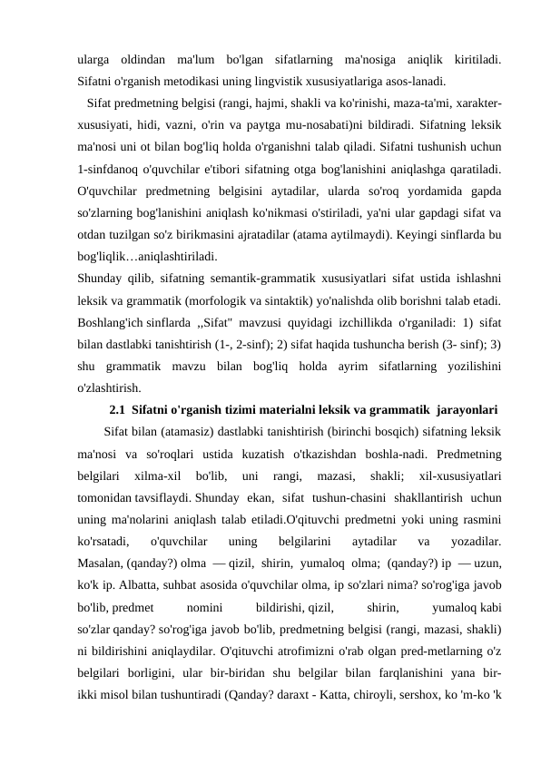 ularga  oldindan  ma'lum  bo'lgan  sifatlarning  ma'nosiga  aniqlik  kiritiladi.
Sifatni o'rganish metodikasi uning lingvistik xususiyatlariga asos-lanadi. 
   Sifat predmetning belgisi (rangi, hajmi, shakli va ko'rinishi, maza-ta'mi, xarakter-
xususiyati, hidi, vazni, o'rin va paytga mu-nosabati)ni bildiradi. Sifatning leksik
ma'nosi uni ot bilan bog'liq holda o'rganishni talab qiladi. Sifatni tushunish uchun
1-sinfdanoq o'quvchilar e'tibori sifatning otga bog'lanishini aniqlashga qaratiladi.
O'quvchilar  predmetning  belgisini  aytadilar,  ularda  so'roq  yordamida  gapda
so'zlarning bog'lanishini aniqlash ko'nikmasi o'stiriladi, ya'ni ular gapdagi sifat va
otdan tuzilgan so'z birikmasini ajratadilar (atama aytilmaydi). Keyingi sinflarda bu
bog'liqlik…aniqlashtiriladi.
Shunday qilib, sifatning semantik-grammatik xususiyatlari sifat ustida ishlashni
leksik va grammatik (morfologik va sintaktik) yo'nalishda olib borishni talab etadi.
Boshlang'ich sinflarda ,,Sifat" mavzusi quyidagi izchillikda o'rganiladi: 1) sifat
bilan dastlabki tanishtirish (1-, 2-sinf); 2) sifat haqida tushuncha berish (3- sinf); 3)
shu  grammatik  mavzu  bilan  bog'liq  holda  ayrim  sifatlarning  yozilishini
o'zlashtirish.
2.1  Sifatni o'rganish tizimi materialni leksik va grammatik  jarayonlari
       Sifat bilan (atamasiz) dastlabki tanishtirish (birinchi bosqich) sifatning leksik
ma'nosi  va  so'roqlari  ustida  kuzatish  o'tkazishdan  boshla-nadi.  Predmetning
belgilari  xilma-xil  bo'lib,  uni  rangi,  mazasi,  shakli;  xil-xususiyatlari
tomonidan tavsiflaydi. Shunday  ekan,  sifat  tushun-chasini  shakllantirish  uchun
uning ma'nolarini aniqlash talab etiladi.O'qituvchi predmetni yoki uning rasmini
ko'rsatadi,  o'quvchilar  uning  belgilarini  aytadilar  va  yozadilar.
Masalan, (qanday?) olma — qizil, shirin, yumaloq olma;  (qanday?) ip — uzun,
ko'k ip. Albatta, suhbat asosida o'quvchilar olma, ip so'zlari nima? so'rog'iga javob
bo'lib, predmet
 
nomini
 
bildirishi, qizil,
 
shirin,
 
yumaloq kabi
so'zlar qanday? so'rog'iga javob bo'lib, predmetning belgisi (rangi, mazasi, shakli)
ni bildirishini aniqlaydilar. O'qituvchi atrofimizni o'rab olgan pred-metlarning o'z
belgilari  borligini,  ular  bir-biridan  shu  belgilar  bilan  farqlanishini  yana  bir-
ikki misol bilan tushuntiradi (Qanday? daraxt - Katta, chiroyli, sershox, ko 'm-ko 'k
