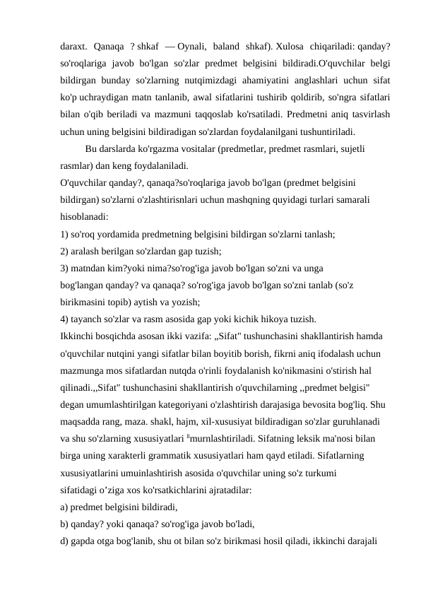 daraxt.  Qanaqa  ? shkaf  — Oynali,  baland  shkaf). Xulosa  chiqariladi: qanday?
so'roqlariga  javob  bo'lgan  so'zlar  predmet  belgisini  bildiradi.O'quvchilar  belgi
bildirgan  bunday  so'zlarning  nutqimizdagi  ahamiyatini  anglashlari  uchun  sifat
ko'p uchraydigan matn tanlanib, awal sifatlarini tushirib qoldirib, so'ngra sifatlari
bilan o'qib beriladi va mazmuni taqqoslab ko'rsatiladi. Predmetni aniq tasvirlash
uchun uning belgisini bildiradigan so'zlardan foydalanilgani tushuntiriladi. 
Bu darslarda ko'rgazma vositalar (predmetlar, predmet rasmlari, sujetli 
rasmlar) dan keng foydalaniladi.
O'quvchilar qanday?, qanaqa?so'roqlariga javob bo'lgan (predmet belgisini 
bildirgan) so'zlarni o'zlashtirisnlari uchun mashqning quyidagi turlari samarali 
hisoblanadi:
1) so'roq yordamida predmetning belgisini bildirgan so'zlarni tanlash;
2) aralash berilgan so'zlardan gap tuzish;
3) matndan kim?yoki nima?so'rog'iga javob bo'lgan so'zni va unga 
bog'langan qanday? va qanaqa? so'rog'iga javob bo'lgan so'zni tanlab (so'z 
birikmasini topib) aytish va yozish;
4) tayanch so'zlar va rasm asosida gap yoki kichik hikoya tuzish.
Ikkinchi bosqichda asosan ikki vazifa: „Sifat" tushunchasini shakllantirish hamda 
o'quvchilar nutqini yangi sifatlar bilan boyitib borish, fikrni aniq ifodalash uchun 
mazmunga mos sifatlardan nutqda o'rinli foydalanish ko'nikmasini o'stirish hal 
qilinadi.,,Sifat" tushunchasini shakllantirish o'quvchilarning ,,predmet belgisi" 
degan umumlashtirilgan kategoriyani o'zlashtirish darajasiga bevosita bog'liq. Shu 
maqsadda rang, maza. shakl, hajm, xil-xususiyat bildiradigan so'zlar guruhlanadi 
va shu so'zlarning xususiyatlari llmurnlashtiriladi. Sifatning leksik ma'nosi bilan 
birga uning xarakterli grammatik xususiyatlari ham qayd etiladi. Sifatlarning 
xususiyatlarini umuinlashtirish asosida o'quvchilar uning so'z turkumi 
sifatidagi o’ziga xos ko'rsatkichlarini ajratadilar:
a) predmet belgisini bildiradi,
b) qanday? yoki qanaqa? so'rog'iga javob bo'ladi,
d) gapda otga bog'lanib, shu ot bilan so'z birikmasi hosil qiladi, ikkinchi darajali 
