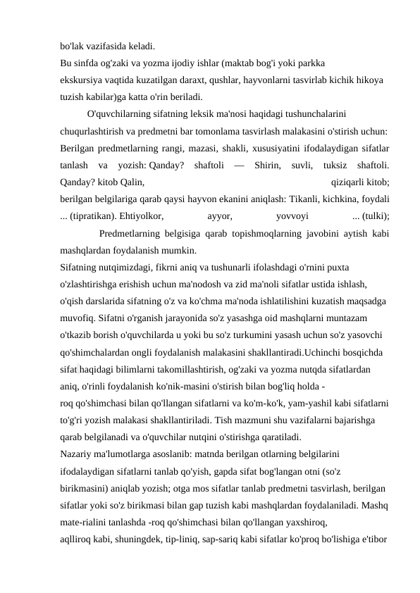 bo'lak vazifasida keladi.
Bu sinfda og'zaki va yozma ijodiy ishlar (maktab bog'i yoki parkka 
ekskursiya vaqtida kuzatilgan daraxt, qushlar, hayvonlarni tasvirlab kichik hikoya 
tuzish kabilar)ga katta o'rin beriladi.
           O'quvchilarning sifatning leksik ma'nosi haqidagi tushunchalarini 
chuqurlashtirish va predmetni bar tomonlama tasvirlash malakasini o'stirish uchun:
Berilgan predmetlarning rangi, mazasi, shakli, xususiyatini ifodalaydigan sifatlar
tanlash  va  yozish: Qanday?  shaftoli  —  Shirin,  suvli,  tuksiz  shaftoli.
Qanday? kitob Qalin,
 
qiziqarli kitob;
berilgan belgilariga qarab qaysi hayvon ekanini aniqlash: Tikanli, kichkina, foydali
... (tipratikan). Ehtiyolkor,
 
ayyor,
 
yovvoyi
 
... (tulki);
        Predmetlarning belgisiga qarab topishmoqlarning javobini aytish kabi
mashqlardan foydalanish mumkin.
Sifatning nutqimizdagi, fikrni aniq va tushunarli ifolashdagi o'rnini puxta 
o'zlashtirishga erishish uchun ma'nodosh va zid ma'noli sifatlar ustida ishlash, 
o'qish darslarida sifatning o'z va ko'chma ma'noda ishlatilishini kuzatish maqsadga 
muvofiq. Sifatni o'rganish jarayonida so'z yasashga oid mashqlarni muntazam 
o'tkazib borish o'quvchilarda u yoki bu so'z turkumini yasash uchun so'z yasovchi 
qo'shimchalardan ongli foydalanish malakasini shakllantiradi.Uchinchi bosqichda 
sifat haqidagi bilimlarni takomillashtirish, og'zaki va yozma nutqda sifatlardan 
aniq, o'rinli foydalanish ko'nik-masini o'stirish bilan bog'liq holda -
roq qo'shimchasi bilan qo'llangan sifatlarni va ko'm-ko'k, yam-yashil kabi sifatlarni
to'g'ri yozish malakasi shakllantiriladi. Tish mazmuni shu vazifalarni bajarishga 
qarab belgilanadi va o'quvchilar nutqini o'stirishga qaratiladi.
Nazariy ma'lumotlarga asoslanib: matnda berilgan otlarning belgilarini 
ifodalaydigan sifatlarni tanlab qo'yish, gapda sifat bog'langan otni (so'z 
birikmasini) aniqlab yozish; otga mos sifatlar tanlab predmetni tasvirlash, berilgan 
sifatlar yoki so'z birikmasi bilan gap tuzish kabi mashqlardan foydalaniladi. Mashq
mate-rialini tanlashda -roq qo'shimchasi bilan qo'llangan yaxshiroq, 
aqlliroq kabi, shuningdek, tip-liniq, sap-sariq kabi sifatlar ko'proq bo'lishiga e'tibor 
