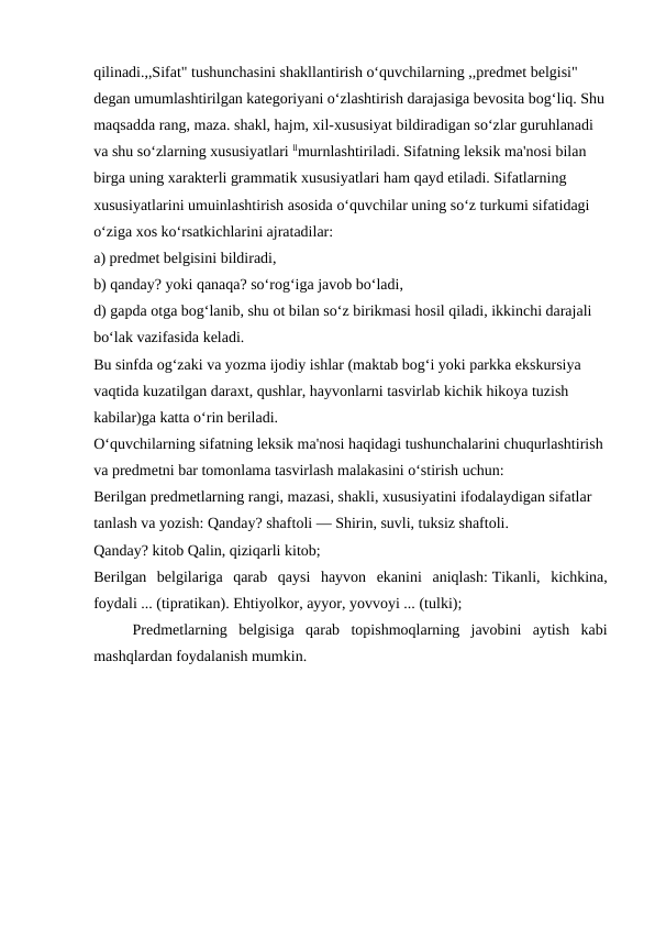 qilinadi.,,Sifat" tushunchasini shakllantirish o‘quvchilarning ,,predmet belgisi" 
degan umumlashtirilgan kategoriyani o‘zlashtirish darajasiga bevosita bog‘liq. Shu
maqsadda rang, maza. shakl, hajm, xil-xususiyat bildiradigan so‘zlar guruhlanadi 
va shu so‘zlarning xususiyatlari llmurnlashtiriladi. Sifatning leksik ma'nosi bilan 
birga uning xarakterli grammatik xususiyatlari ham qayd etiladi. Sifatlarning 
xususiyatlarini umuinlashtirish asosida o‘quvchilar uning so‘z turkumi sifatidagi 
o‘ziga xos ko‘rsatkichlarini ajratadilar:
a) predmet belgisini bildiradi,
b) qanday? yoki qanaqa? so‘rog‘iga javob bo‘ladi,
d) gapda otga bog‘lanib, shu ot bilan so‘z birikmasi hosil qiladi, ikkinchi darajali 
bo‘lak vazifasida keladi.
Bu sinfda og‘zaki va yozma ijodiy ishlar (maktab bog‘i yoki parkka ekskursiya 
vaqtida kuzatilgan daraxt, qushlar, hayvonlarni tasvirlab kichik hikoya tuzish 
kabilar)ga katta o‘rin beriladi.
O‘quvchilarning sifatning leksik ma'nosi haqidagi tushunchalarini chuqurlashtirish 
va predmetni bar tomonlama tasvirlash malakasini o‘stirish uchun:
Berilgan predmetlarning rangi, mazasi, shakli, xususiyatini ifodalaydigan sifatlar 
tanlash va yozish: Qanday? shaftoli — Shirin, suvli, tuksiz shaftoli. 
Qanday? kitob Qalin, qiziqarli kitob;
Berilgan  belgilariga  qarab  qaysi  hayvon  ekanini  aniqlash: Tikanli,  kichkina,
foydali ... (tipratikan). Ehtiyolkor, ayyor, yovvoyi ... (tulki);
Predmetlarning  belgisiga  qarab  topishmoqlarning  javobini  aytish  kabi
mashqlardan foydalanish mumkin.
