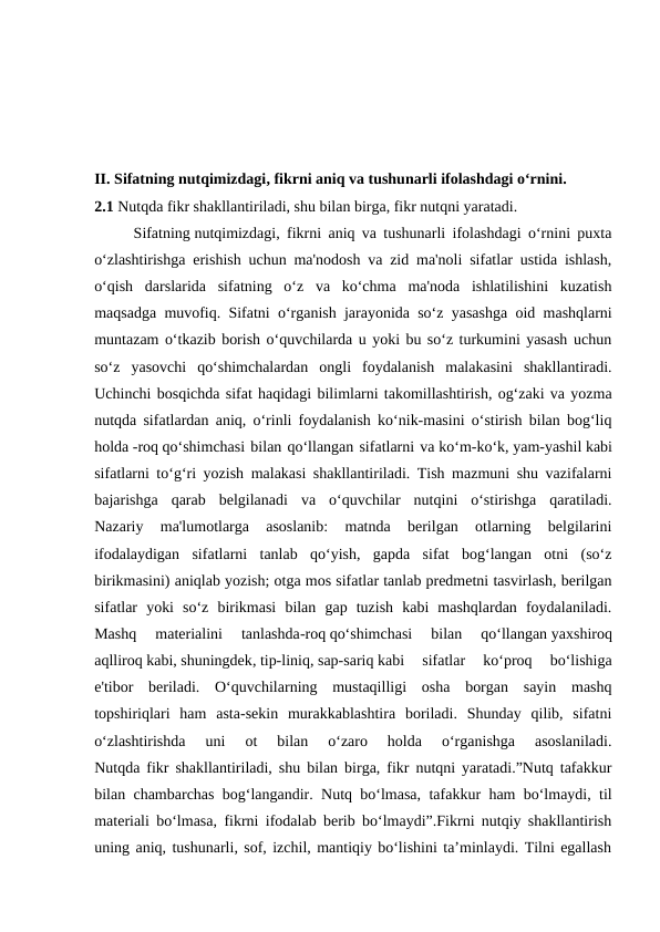 II. Sifatning nutqimizdagi, fikrni aniq va tushunarli ifolashdagi o‘rnini.
2.1 Nutqda fikr shakllantiriladi, shu bilan birga, fikr nutqni yaratadi.
Sifatning nutqimizdagi, fikrni aniq va tushunarli ifolashdagi o‘rnini puxta
o‘zlashtirishga erishish uchun ma'nodosh va zid ma'noli sifatlar ustida ishlash,
o‘qish  darslarida  sifatning  o‘z  va  ko‘chma  ma'noda  ishlatilishini  kuzatish
maqsadga muvofiq. Sifatni o‘rganish jarayonida so‘z yasashga oid mashqlarni
muntazam o‘tkazib borish o‘quvchilarda u yoki bu so‘z turkumini yasash uchun
so‘z  yasovchi  qo‘shimchalardan  ongli  foydalanish  malakasini  shakllantiradi.
Uchinchi bosqichda sifat haqidagi bilimlarni takomillashtirish, og‘zaki va yozma
nutqda sifatlardan aniq, o‘rinli foydalanish ko‘nik-masini o‘stirish bilan bog‘liq
holda -roq qo‘shimchasi bilan qo‘llangan sifatlarni va ko‘m-ko‘k, yam-yashil kabi
sifatlarni to‘g‘ri yozish malakasi shakllantiriladi. Tish mazmuni shu vazifalarni
bajarishga  qarab  belgilanadi  va  o‘quvchilar  nutqini  o‘stirishga  qaratiladi.
Nazariy  ma'lumotlarga  asoslanib:  matnda  berilgan  otlarning  belgilarini
ifodalaydigan  sifatlarni  tanlab  qo‘yish,  gapda  sifat  bog‘langan  otni  (so‘z
birikmasini) aniqlab yozish; otga mos sifatlar tanlab predmetni tasvirlash, berilgan
sifatlar  yoki  so‘z  birikmasi  bilan  gap  tuzish  kabi  mashqlardan  foydalaniladi.
Mashq  materialini  tanlashda-roq qo‘shimchasi  bilan  qo‘llangan yaxshiroq
aqlliroq kabi, shuningdek, tip-liniq, sap-sariq kabi  sifatlar  ko‘proq  bo‘lishiga
e'tibor  beriladi.  O‘quvchilarning  mustaqilligi  osha  borgan  sayin  mashq
topshiriqlari  ham  asta-sekin  murakkablashtira  boriladi.  Shunday  qilib,  sifatni
o‘zlashtirishda  uni  ot  bilan  o‘zaro  holda  o‘rganishga  asoslaniladi.
Nutqda fikr shakllantiriladi, shu bilan birga, fikr nutqni yaratadi.”Nutq tafakkur
bilan chambarchas bog‘langandir. Nutq bo‘lmasa, tafakkur ham bo‘lmaydi, til
materiali bo‘lmasa, fikrni ifodalab berib bo‘lmaydi”.Fikrni nutqiy shakllantirish
uning aniq, tushunarli, sof, izchil, mantiqiy bo‘lishini ta’minlaydi. Tilni egallash
