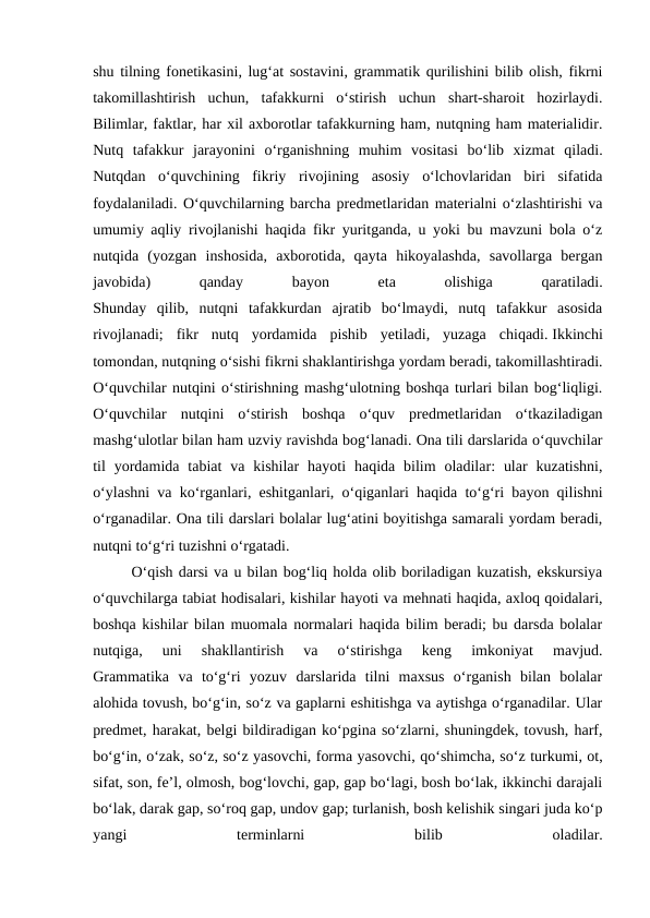 shu tilning fonetikasini, lug‘at sostavini, grammatik qurilishini bilib olish, fikrni
takomillashtirish  uchun,  tafakkurni  o‘stirish  uchun  shart-sharoit  hozirlaydi.
Bilimlar, faktlar, har xil axborotlar tafakkurning ham, nutqning ham materialidir.
Nutq  tafakkur  jarayonini  o‘rganishning  muhim  vositasi  bo‘lib  xizmat  qiladi.
Nutqdan  o‘quvchining  fikriy  rivojining  asosiy  o‘lchovlaridan  biri  sifatida
foydalaniladi. O‘quvchilarning barcha predmetlaridan materialni o‘zlashtirishi va
umumiy aqliy rivojlanishi haqida fikr yuritganda, u yoki bu mavzuni bola o‘z
nutqida  (yozgan  inshosida,  axborotida,  qayta  hikoyalashda,  savollarga  bergan
javobida)
 
qanday
 
bayon
 
eta
 
olishiga
 
qaratiladi.
Shunday  qilib,  nutqni  tafakkurdan  ajratib  bo‘lmaydi,  nutq  tafakkur  asosida
rivojlanadi;  fikr  nutq  yordamida  pishib  yetiladi,  yuzaga  chiqadi. Ikkinchi
tomondan, nutqning o‘sishi fikrni shaklantirishga yordam beradi, takomillashtiradi.
O‘quvchilar nutqini o‘stirishning mashg‘ulotning boshqa turlari bilan bog‘liqligi.
O‘quvchilar  nutqini  o‘stirish  boshqa  o‘quv  predmetlaridan  o‘tkaziladigan
mashg‘ulotlar bilan ham uzviy ravishda bog‘lanadi. Ona tili darslarida o‘quvchilar
til  yordamida tabiat  va  kishilar  hayoti  haqida bilim  oladilar:  ular  kuzatishni,
o‘ylashni va ko‘rganlari, eshitganlari, o‘qiganlari haqida to‘g‘ri bayon qilishni
o‘rganadilar. Ona tili darslari bolalar lug‘atini boyitishga samarali yordam beradi,
nutqni to‘g‘ri tuzishni o‘rgatadi.
O‘qish darsi va u bilan bog‘liq holda olib boriladigan kuzatish, ekskursiya
o‘quvchilarga tabiat hodisalari, kishilar hayoti va mehnati haqida, axloq qoidalari,
boshqa kishilar bilan muomala normalari haqida bilim beradi; bu darsda bolalar
nutqiga,  uni  shakllantirish  va  o‘stirishga  keng  imkoniyat  mavjud.
Grammatika  va  to‘g‘ri  yozuv  darslarida  tilni  maxsus  o‘rganish  bilan  bolalar
alohida tovush, bo‘g‘in, so‘z va gaplarni eshitishga va aytishga o‘rganadilar. Ular
predmet, harakat, belgi bildiradigan ko‘pgina so‘zlarni, shuningdek, tovush, harf,
bo‘g‘in, o‘zak, so‘z, so‘z yasovchi, forma yasovchi, qo‘shimcha, so‘z turkumi, ot,
sifat, son, fe’l, olmosh, bog‘lovchi, gap, gap bo‘lagi, bosh bo‘lak, ikkinchi darajali
bo‘lak, darak gap, so‘roq gap, undov gap; turlanish, bosh kelishik singari juda ko‘p
yangi
 
terminlarni
 
bilib
 
oladilar.
