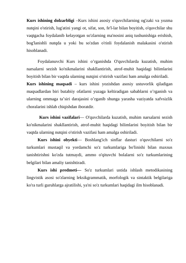 Kurs ishining dolzarbligi –Kurs ishini asosiy o'quvchilarning og'zaki va yozma
nutqini o'stirish, lug'atini yangi ot, sifat, son, fe'l-lar bilan boyitish, o'quvchilar shu
vaqtgacha foydalanib kelayotgan so'zlarning ma'nosini aniq tushunishiga erishish,
bog'lanishli  nutqda  u  yoki  bu  so'zdan  o'rinli  foydalanish  malakasini  o'stirish
hisoblanadi.
Foydalanuvchi  Kurs  ishini  o’rganishda  O'quvchilarda  kuzatish,  muhim
narsalarni  sezish  ko'nikmalarini  shakllantirish,  atrof-muhit  haqidagi  bilimlarini
boyitish bilan bir vaqtda ularning nutqini o'stirish vazifasi ham amalga oshiriladi.
Kurs  ishining  maqsadi –  kurs  ishini  yozishdan  asosiy  ustuvorlik  qiladigan
maqsadlardan biri butabiiy ofatlarni yuzaga keltiradigan sabablarni o’rganish va
ularning ommaga ta’siri darajasini o’rganib shunga yarasha vaziyatda xafvsizlik
choralarini ishlab chiqishdan iboratdir.
 Kurs ishini vazifalari— O'quvchilarda kuzatish, muhim narsalarni sezish
ko'nikmalarini shakllantirish, atrof-muhit haqidagi bilimlarini boyitish bilan bir
vaqtda ularning nutqini o'stirish vazifasi ham amalga oshiriladi.
Kurs  ishini  obyekti— Boshlang'ich  sinflar  dasturi  o'quvchilarni  so'z
turkumlari  mustaqil  va  yordamchi  so'z  turkumlariga  bo'linishi  bilan  maxsus
tanishtirishni  ko'zda  tutmaydi,  ammo  o'qituvchi  bolalarni  so'z  turkumlarining
belgilari bilan amaliy tanishtiradi.
Kurs  ishi  predmeti— So'z  turkumlari  ustida  ishlash  metodikasining
lingvistik asosi so'zlarning leksikgrammatik, morfologik va sintaktik belgilariga
ko'ra turli guruhlarga ajratilishi, ya'ni so'z turkumlari haqidagi ilm hisoblanadi.
