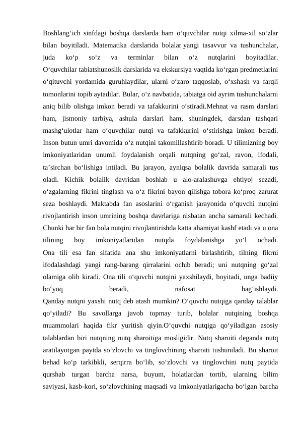 Boshlang‘ich sinfdagi boshqa darslarda ham o‘quvchilar nutqi xilma-xil so‘zlar
bilan boyitiladi. Matematika darslarida bolalar yangi tasavvur va tushunchalar,
juda  ko‘p  so‘z  va  terminlar  bilan  o‘z  nutqlarini  boyitadilar.
O‘quvchilar tabiatshunoslik darslarida va ekskursiya vaqtida ko‘rgan predmetlarini
o‘qituvchi yordamida guruhlaydilar, ularni o‘zaro taqqoslab, o‘xshash va farqli
tomonlarini topib aytadilar. Bular, o‘z navbatida, tabiatga oid ayrim tushunchalarni
aniq bilib olishga imkon beradi va tafakkurini o‘stiradi.Mehnat va rasm darslari
ham,  jismoniy  tarbiya,  ashula  darslari  ham,  shuningdek,  darsdan  tashqari
mashg‘ulotlar  ham  o‘quvchilar  nutqi  va  tafakkurini  o‘stirishga  imkon  beradi.
Inson butun umri davomida o‘z nutqini takomillashtirib boradi. U tilimizning boy
imkoniyatlaridan  unumli  foydalanish  orqali  nutqning  go‘zal,  ravon,  ifodali,
ta’sirchan bo‘lishiga intiladi. Bu jarayon, ayniqsa bolalik davrida samarali tus
oladi.  Kichik  bolalik  davridan  boshlab  u  alo-aralashuvga  ehtiyoj  sezadi,
o‘zgalarning fikrini tinglash va o‘z fikrini bayon qilishga tobora ko‘proq zarurat
seza boshlaydi. Maktabda fan asoslarini o‘rganish jarayonida o‘quvchi nutqini
rivojlantirish inson umrining boshqa davrlariga nisbatan ancha samarali kechadi.
Chunki har bir fan bola nutqini rivojlantirishda katta ahamiyat kashf etadi va u ona
tilining  boy  imkoniyatlaridan  nutqda  foydalanishga  yo‘l  ochadi.
Ona  tili  esa  fan  sifatida  ana  shu  imkoniyatlarni  birlashtirib,  tilning  fikrni
ifodalashdagi  yangi  rang-barang  qirralarini  ochib  beradi;  uni  nutqning  go‘zal
olamiga olib kiradi. Ona tili o‘quvchi nutqini yaxshilaydi, boyitadi, unga badiiy
bo‘yoq
 
beradi,
 
nafosat
 
bag‘ishlaydi.
Qanday nutqni yaxshi nutq deb atash mumkin? O‘quvchi nutqiga qanday talablar
qo‘yiladi?  Bu  savollarga  javob  topmay  turib,  bolalar  nutqining  boshqa
muammolari  haqida  fikr  yuritish  qiyin.O‘quvchi  nutqiga  qo‘yiladigan  asosiy
talablardan biri nutqning nutq sharoitiga mosligidir. Nutq sharoiti deganda nutq
aratilayotgan paytda so‘zlovchi va tinglovchining sharoiti tushuniladi. Bu sharoit
behad  ko‘p  tarkibkli,  serqirra  bo‘lib,  so‘zlovchi  va  tinglovchini  nutq  paytida
qurshab  turgan  barcha  narsa,  buyum,  holatlardan  tortib,  ularning  bilim
saviyasi, kasb-kori, so‘zlovchining maqsadi va imkoniyatlarigacha bo‘lgan barcha
