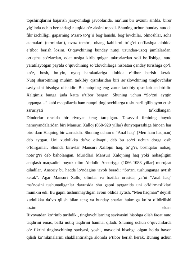 topshiriqlarini bajarish jarayonidagi javoblarida, ma’lum bir avzuni sinfda, biror
yig‘inda ochib berishdagi nutqida o‘z aksini topadi. Shuning uchun bunday nutqda
fikr izchilligi, gaparning o‘zaro to‘g‘ri bog‘lanishi, bog‘lovchilar, olmoshlar, soha
atamalari (terminlari), ovoz tembri, ohang kabilarni  to‘g‘ri  qo‘llashga  alohida
e’tibor  berish  lozim.  O‘quvchining  bunday  nutqi  uzundan-uzoq  jumlalardan,
ortiqcha so‘zlardan, odat tusiga kirib qolgan takrorlardan xoli bo‘lishiga, nutq
yaratilayotgan paytda o‘quvchining so‘zlovchilarga nisbatan qanday turishiga qo‘l,
ko‘z,  bosh,  bo‘yin,  oyoq  harakatlariga  alohida  e’tibor  berish  kerak.
Nutq sharoitining muhim tarkibiy qismlaridan biri so‘zlovchining tinglovchilar
saviyasini hisobga olishidir. Bu nutqning eng zarur tarkibiy qismlaridan biridir.
Xalqimiz  bunga  juda  katta  e’tibor  bergan.  Shuning  uchun  “So‘zni  aytgin
uqqanga…” kabi maqollarda ham nutqni tinglovchilarga tushunarli qilib ayon etish
zaruriyati
 
ta’kidlangan.
Dindorlar  orasida  bir  rivoyat  keng  tarqalgan.  Tasavvuf  ilmining  buyuk
namoyandalaridan biri Mansuri Xalloj (858-920 yillar) dunyoqarashiga binoan har
biro dam Haqning bir zarrasidir. Shuning uchun u “Anal haq” (Men ham haqman)
deb  aytgan.  Uni  xudolikka  da’vo  qilyapti,  deb  bu  so‘zi  uchun  dorga  osib
o‘ldirganlar.  Shunda  birovlar  Mansuri  Xallojni  haq,  to‘g‘ri,  boshqalar  nohaq,
noto‘g‘ri  deb  baholangan.  Muridlari  Mansuri  Xalojning  haq  yoki  nohaqligini
aniqlash maqsadini buyuk olim Abdullo Ansoriyga (1066-1088 yillar) murojaat
qiladilar. Ansoriy bu haqda lo‘ndagins javob beradi: “So‘zni tushunganga aytish
kerak”.  Agar  Mansuri  Xalloj  olimlar  va  fozillar  orasida,  ya’ni  “Anal  haq”
ma’nosini  tushunadiganlar  davrasida  shu  gapni  aytganida  uni  o‘ldirmasliklari
mumkin edi. Bu gapni tushunmaydigan avom oldida aytish, “Men haqman” deyish
xudolikka da’vo qilish bilan teng va bunday shariat hukmiga ko‘ra o‘ldirilishi
lozim
 
ekan.
Rivoyatdan ko‘rinib turibdiki, tinglovchilarning saviyasini hisobga olish faqat nutq
taqdirini emas, balki notiq taqdirini hamhal qiladi. Shuning uchun o‘quvchilarda
o‘z fikrini tinglovchining saviyasi, yoshi, mavqeini hisobga olgan holda bayon
qilish ko‘nikmalarini shakllantirishga alohida e’tibor berish kerak. Buning uchun

