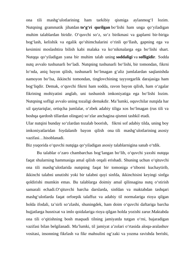 ona  tili  mashg‘ulotlarining  ham  tarkibiy  qismiga  aylanmog‘I  lozim.
Nutqning  grammatik  jihatdan to‘g‘ri  qurilgan bo‘lishi  ham  unga  qo‘yiladigan
muhim talablardan biridir. O‘quvchi so‘z, so‘z birikmasi va gaplarni bir-biriga
bog‘lash, kelishik va egalik qo‘shimchalarini o‘rinli qo‘llash, gapning ega va
kesimini  moslashtira  bilish  kabi  malaka  va  ko‘nikmalarga  ega  bo‘lishi  shart.
Nutqqa qo‘yiladigan yana bir muhim talab uning soddaligi va sofligidir. Sodda
nutq avvalo tushunarli bo‘ladi. Nutqning tushunarli bo‘lishi, bir tomondan, fikrni
lo‘nda, aniq bayon qilish, tushunarli bo‘lmagan g‘aliz jumlalardan saqlanishda
namoyon bo‘lsa, ikkinchi tomondan, tinglovchining tayyorgarlik darajasiga ham
bog‘liqdir. Demak, o‘quvchi fikrni ham sodda, ravon bayon qilish, ham o‘zgalar
fikrining  mohiyatini  anglab,  uni  tushunish  imkoniyatiga  ega  bo‘lishi  lozim.
Nutqning sofligi avvalo uning tozaligi demakdir. Ma’lumki, oquvchilar nutqida har
xil qaytariqlar, ortiqcha jumlalar, o‘zbek adabiy tiliga xos bo‘lmagan (rus tili va
boshqa qardosh tillardan olingan) so‘zlar anchagina qismni tashkil etadi. 
Ular nutqini bunday so‘zlardan tozalab boorish,   fikrni sof adabiy tilda, uning boy
imkoniyatlaridan  foydalanib  bayon  qilish  ona tili  mashg‘ulotlarining asosiy
vazifasi…hisoblanadi.
Biz yuqorida o‘quvchi nutqiga qo‘yiladigan asosiy talablarnigina sanab o‘tdik. 
Bu talablar o‘zaro chambarchas bog‘langan bo‘lib, o‘quvchi yaxshi nutqqa
faqat shularning hammasiga amal qilish orqali erishadi. Shuning uchun o‘qituvchi
ona  tili  mashg‘ulotlarida  nutqning  faqat  bir  tomoniga  e’tiborni  kuchaytirib,
ikkinchi talabni unutishi yoki bir talabni quyi sinfda, ikkinchisini keyingi sinfga
qoldirishi mumkin emas. Bu talablarga doimiy amal qilinsagina nutq o‘stirish
samarali  echadi.O‘qituvchi  barcha  darslarda,  sinfdan  va  maktabdan  tashqari
mashg‘ulotlarda faqat orfoepik talaffuz va adabiy til normalariga rioya qilgan
holda ifodali, ta’sirli so‘zlashi, shuningdek, ham doim o‘quvchi daftariga barcha
hujjatlarga husnixat va imlo qoidalariga rioya qilgan holda yozishi zarur.Maktabda
ona tili o‘qitishning bosh maqsadi  tilning jamiyatda tutgan o‘rni, bajaradigan
vazifasi bilan belgilanadi. Ma’lumki, til jamiyat a’zolari o‘rtasida aloqa-aralashuv
vositasi, insonning fikrlash va fikr mahsulini og‘zaki va yozma ravishda berishi,
