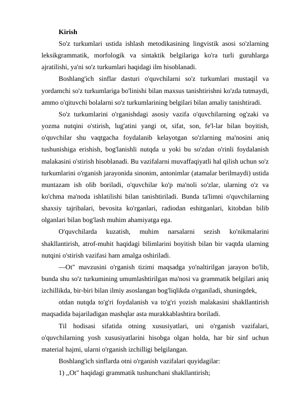 Kirish
So'z turkumlari ustida ishlash metodikasining lingvistik asosi so'zlarning
leksikgrammatik,  morfologik  va  sintaktik  belgilariga  ko'ra  turli  guruhlarga
ajratilishi, ya'ni so'z turkumlari haqidagi ilm hisoblanadi.
Boshlang'ich  sinflar  dasturi  o'quvchilarni  so'z  turkumlari  mustaqil  va
yordamchi so'z turkumlariga bo'linishi bilan maxsus tanishtirishni ko'zda tutmaydi,
ammo o'qituvchi bolalarni so'z turkumlarining belgilari bilan amaliy tanishtiradi.
So'z turkumlarini  o'rganishdagi  asosiy  vazifa  o'quvchilarning og'zaki  va
yozma  nutqini  o'stirish,  lug'atini  yangi  ot,  sifat,  son,  fe'l-lar  bilan  boyitish,
o'quvchilar  shu  vaqtgacha  foydalanib  kelayotgan  so'zlarning  ma'nosini  aniq
tushunishiga erishish, bog'lanishli nutqda u yoki bu so'zdan o'rinli foydalanish
malakasini o'stirish hisoblanadi. Bu vazifalarni muvaffaqiyatli hal qilish uchun so'z
turkumlarini o'rganish jarayonida sinonim, antonimlar (atamalar berilmaydi) ustida
muntazam  ish  olib  boriladi,  o'quvchilar  ko'p  ma'noli  so'zlar,  ularning  o'z  va
ko'chma ma'noda ishlatilishi bilan tanishtiriladi. Bunda ta'limni o'quvchilarning
shaxsiy  tajribalari,  bevosita  ko'rganlari,  radiodan  eshitganlari,  kitobdan  bilib
olganlari bilan bog'lash muhim ahamiyatga ega.
O'quvchilarda  kuzatish,  muhim  narsalarni  sezish  ko'nikmalarini
shakllantirish, atrof-muhit haqidagi bilimlarini boyitish bilan bir vaqtda ularning
nutqini o'stirish vazifasi ham amalga oshiriladi.
―Ot" mavzusini o'rganish tizimi maqsadga yo'naltirilgan jarayon bo'lib,
bunda shu so'z turkumining umumlashtirilgan ma'nosi va grammatik belgilari aniq
izchillikda, bir-biri bilan ilmiy asoslangan bog'liqlikda o'rganiladi, shuningdek,
otdan nutqda to'g'ri foydalanish va to'g'ri yozish malakasini shakllantirish
maqsadida bajariladigan mashqlar asta murakkablashtira boriladi.
Til  hodisasi  sifatida  otning  xususiyatlari,  uni  o'rganish  vazifalari,
o'quvchilarning  yosh  xususiyatlarini  hisobga  olgan  holda,  har  bir  sinf  uchun
material hajmi, ularni o'rganish izchilligi belgilangan.
Boshlang'ich sinflarda otni o'rganish vazifalari quyidagilar:
1) ,,Ot" haqidagi grammatik tushunchani shakllantirish; 
