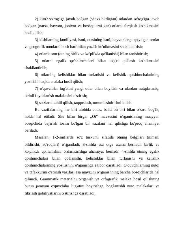 2) kim? so'rog'iga javob bo'lgan (shaxs bildirgan) otlardan so'rog'iga javob
bo'lgan (narsa, hayvon, jonivor va boshqalarni gan) otlarni farqlash ko'nikmasini
hosil qilish;
3) kishilarning familiyasi, ismi, otasining ismi, hayvonlarga qo'yilgan ornlar
va geografik nomlarni bosh harf bilan yozish ko'nikmasini shakllantirish;
4) otlarda son (otning birlik va ko'plikda qo'llanishi) bilan tanishtirish;
5)  otlarni  egalik  qo'shimchalari  bilan  to'g'ri  qo'llash  ko'nikmasini
shakllantirish;
6)  otlarning  kelishiklar  bilan  turlanishi  va  kelishik  qo'shimchalarining
yozilishi haqida malaka hosil qilish;
7) o'quvchilar lug'atini yangi otlar bilan boyitish va ulardan nutqda aniq,
o'rinli foydalanish malakasini o'stirish;
8) so'zlarni tahlil qilish, taqqoslash, umumlashtirishni bilish.
Bu vazifalarning har biri alohida etnas, balki bir-biri bilan o'zaro bog'liq
holda  hal  etiladi.  Shu  bilan  birga,  ,,Ot"  mavzusini  o'rganishning  muayyan
bosqichida  bajarish  lozim  bo'lgan  bir  vazifani  hal  qilishga  ko'proq  ahamiyat
beriladi.
Masalan,  1-2-sinflarda  so'z  turkumi  sifatida  otning  belgilari  (nimani
bildirishi,  so'roqlari)  o'rganiladi,  3-sinfda  esa  otga  atama  beriladi,  birlik  va
ko'plikda qo'llanishini  o'zlashtirishga ahamiyat  beriladi. 4-sinfda otning egalik
qo'shimchalari  bilan  qo'llanishi,  kelishiklar  bilan  turlanishi  va  kelishik
qo'shimchalarining yozilishini o'rganishga e'tibor qaratiladi. O'quvchilarning nutqi
va tafakkurini o'stirish vazifasi esa mavzuni o'rganishning barcha bosqichlarida hal
qilinadi. Grammatik materialni o'rganish va orfografik malaka hosil qilishning
butun jarayoni o'quvchilar lug'atini boyitishga, bog'lanishli nutq malakalari va
fikrlash qobiliyatlarini o'stirishga qaratiladi.
