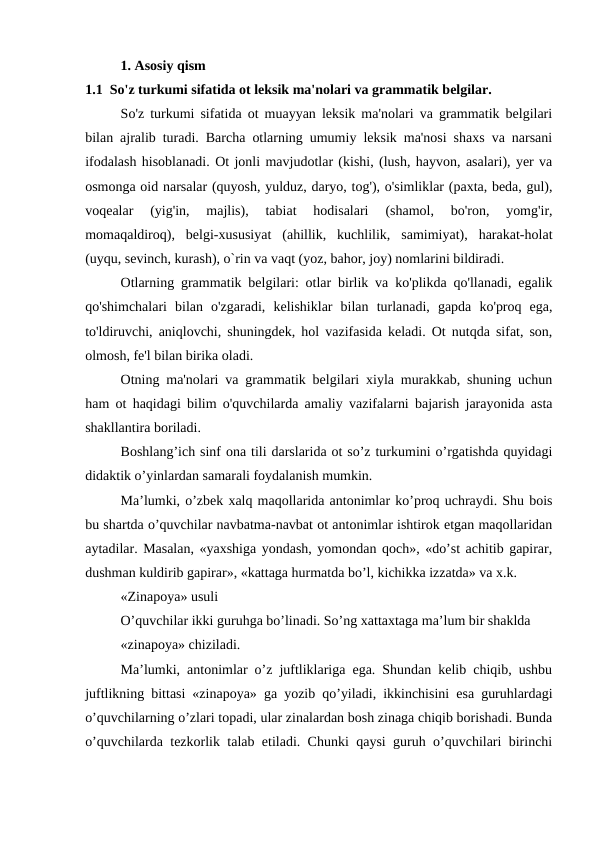 1. Asosiy qism
1.1  So'z turkumi sifatida ot leksik ma'nolari va grammatik belgilar.
So'z turkumi sifatida ot muayyan leksik ma'nolari va grammatik belgilari
bilan ajralib turadi. Barcha otlarning umumiy leksik ma'nosi shaxs va narsani
ifodalash hisoblanadi. Ot jonli mavjudotlar (kishi, (lush, hayvon, asalari), yer va
osmonga oid narsalar (quyosh, yulduz, daryo, tog'), o'simliklar (paxta, beda, gul),
voqealar  (yig'in,  majlis),  tabiat  hodisalari  (shamol,  bo'ron,  yomg'ir,
momaqaldiroq),  belgi-xususiyat  (ahillik,  kuchlilik,  samimiyat),  harakat-holat
(uyqu, sevinch, kurash), o`rin va vaqt (yoz, bahor, joy) nomlarini bildiradi.
Otlarning grammatik belgilari: otlar birlik va ko'plikda qo'llanadi, egalik
qo'shimchalari  bilan  o'zgaradi,  kelishiklar  bilan  turlanadi,  gapda  ko'proq  ega,
to'ldiruvchi, aniqlovchi, shuningdek, hol vazifasida keladi. Ot nutqda sifat, son,
olmosh, fe'l bilan birika oladi.
Otning ma'nolari va grammatik belgilari xiyla murakkab, shuning uchun
ham ot haqidagi bilim o'quvchilarda amaliy vazifalarni bajarish jarayonida asta
shakllantira boriladi.
Boshlang’ich sinf ona tili darslarida ot so’z turkumini o’rgatishda quyidagi
didaktik o’yinlardan samarali foydalanish mumkin. 
Ma’lumki, o’zbek xalq maqollarida antonimlar ko’proq uchraydi. Shu bois
bu shartda o’quvchilar navbatma-navbat ot antonimlar ishtirok etgan maqollaridan
aytadilar. Masalan, «yaxshiga yondash, yomondan qoch», «do’st achitib gapirar,
dushman kuldirib gapirar», «kattaga hurmatda bo’l, kichikka izzatda» va x.k.
«Zinapoya» usuli
O’quvchilar ikki guruhga bo’linadi. So’ng xattaxtaga ma’lum bir shaklda
«zinapoya» chiziladi.
Ma’lumki, antonimlar o’z juftliklariga ega. Shundan kelib chiqib, ushbu
juftlikning bittasi «zinapoya» ga yozib qo’yiladi, ikkinchisini esa guruhlardagi
o’quvchilarning o’zlari topadi, ular zinalardan bosh zinaga chiqib borishadi. Bunda
o’quvchilarda tezkorlik talab etiladi. Chunki qaysi guruh o’quvchilari birinchi
