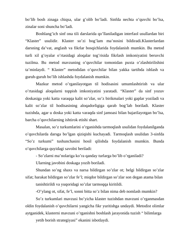 bo’lib bosh zinaga chiqsa, ular g’olib bo’ladi. Sinfda nechta o’quvchi bo’lsa,
zinalar soni shuncha bo’ladi.
Boshlang’ich sinf ona tili darslarida qo’llaniladigan interfaol usullardan biri
“Klaster”  usulidir.  Klaster  so’zi  bog’lam  ma’nosini  bildiradi.Klasterlardan
darsning da’vat, anglash va fikrlar bosqichlarida foydalanish mumkin. Bu metod
turli  xil g’oyalar  o’rtasidagi  aloqalar  tog’risida fikrlash imkoniyatini beruvchi
tuzilma.  Bu  metod  mavzuning  o’quvchilar  tomonidan  puxta  o’zlashtirilishini
ta’minlaydi. “ Klaster” metodidan o’quvchilar bilan yakka tartibda ishlash va
guruh-guruh bo’lib ishlashda foydalanish mumkin.
Mazkur  metod  o’rganilayotgan  til  hodisasini  umumlashtirish  va  ular
o’rtasidagi  aloqalarni  toppish  imkoniyatini  yaratadi.  “Klaster”  da  sinf  yozuv
doskasiga yoki katta varaqqa kalit so’zlar, so’z birikmalari yoki gaplar yoziladi va
kalit  so’zlar  til  hodisasining  aloqadorligiga  qarab  bog’lab  boriladi.  Klaster
tuzishda, agar u doska yoki katta varaqda sinf jamoasi bilan bajarilayotgan bo’lsa,
barcha o’quvchilarning ishtirok etishi shart.
Masalan, so’z turkumlarini o’rganishda tarmoqlash usulidan foydalanilganda
o’quvchilarda darsga bo’lgan qiziqishi kuchayadi. Tarmoqlash usulidan 3-sinfda
“So’z  turkumi”  tushunchasini  hosil  qilishda  foydalanish  mumkin.  Bunda
o’quvchilarga quyidagi savolni beriladi:
- So’zlarni ma’nolariga ko’ra qanday turlarga bo’lib o’rganiladi?
Ularning javobini doskaga yozib boriladi.
Shundan so’ng shaxs va narsa bildirgan so’zlar ot; belgi bildirgan so’zlar
sifat; harakat bildirgan so’zlar fe’l; miqdor bildirgan so’zlar son degan atama bilan
tanishtirildi va yuqoridagi so’zlar tarmoqqa kiritildi.
-O’ylang ot, sifat, fe’l, sonni bitta so’z bilan nima deb nomlash mumkin?
So’z turkumlari mavzusi bo’yicha klaster tuzishdan mavzuni o’rganmasdan
oldin foydalanish o’quvchilarni yangicha fikr yuritishga undaydi. Metodist olimlar
aytganidek, klasterni mavzuni o’rganishni boshlash jarayonida tuzish “ bilimlarga
yetib borish strategiyasi” ekanini isbotlaydi. 
