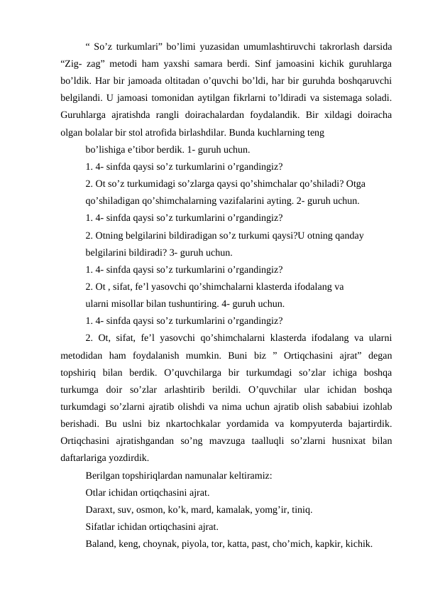 “ So’z turkumlari” bo’limi yuzasidan umumlashtiruvchi takrorlash darsida
“Zig- zag” metodi ham yaxshi samara berdi. Sinf jamoasini kichik guruhlarga
bo’ldik. Har bir jamoada oltitadan o’quvchi bo’ldi, har bir guruhda boshqaruvchi
belgilandi. U jamoasi tomonidan aytilgan fikrlarni to’ldiradi va sistemaga soladi.
Guruhlarga  ajratishda  rangli  doirachalardan  foydalandik.  Bir  xildagi  doiracha
olgan bolalar bir stol atrofida birlashdilar. Bunda kuchlarning teng
bo’lishiga e’tibor berdik. 1- guruh uchun.
1. 4- sinfda qaysi so’z turkumlarini o’rgandingiz?
2. Ot so’z turkumidagi so’zlarga qaysi qo’shimchalar qo’shiladi? Otga
qo’shiladigan qo’shimchalarning vazifalarini ayting. 2- guruh uchun.
1. 4- sinfda qaysi so’z turkumlarini o’rgandingiz?
2. Otning belgilarini bildiradigan so’z turkumi qaysi?U otning qanday
belgilarini bildiradi? 3- guruh uchun.
1. 4- sinfda qaysi so’z turkumlarini o’rgandingiz?
2. Ot , sifat, fe’l yasovchi qo’shimchalarni klasterda ifodalang va
ularni misollar bilan tushuntiring. 4- guruh uchun.
1. 4- sinfda qaysi so’z turkumlarini o’rgandingiz?
2. Ot, sifat, fe’l yasovchi qo’shimchalarni klasterda ifodalang va ularni
metodidan  ham  foydalanish  mumkin.  Buni  biz  ”  Ortiqchasini  ajrat”  degan
topshiriq  bilan  berdik.  O’quvchilarga  bir  turkumdagi  so’zlar  ichiga  boshqa
turkumga  doir  so’zlar  arlashtirib  berildi.  O’quvchilar  ular  ichidan  boshqa
turkumdagi so’zlarni ajratib olishdi va nima uchun ajratib olish sababiui izohlab
berishadi.  Bu  uslni  biz  nkartochkalar  yordamida  va  kompyuterda  bajartirdik.
Ortiqchasini  ajratishgandan  so’ng  mavzuga  taalluqli  so’zlarni  husnixat  bilan
daftarlariga yozdirdik.
Berilgan topshiriqlardan namunalar keltiramiz:
Otlar ichidan ortiqchasini ajrat.
Daraxt, suv, osmon, ko’k, mard, kamalak, yomg’ir, tiniq.
Sifatlar ichidan ortiqchasini ajrat.
Baland, keng, choynak, piyola, tor, katta, past, cho’mich, kapkir, kichik.
