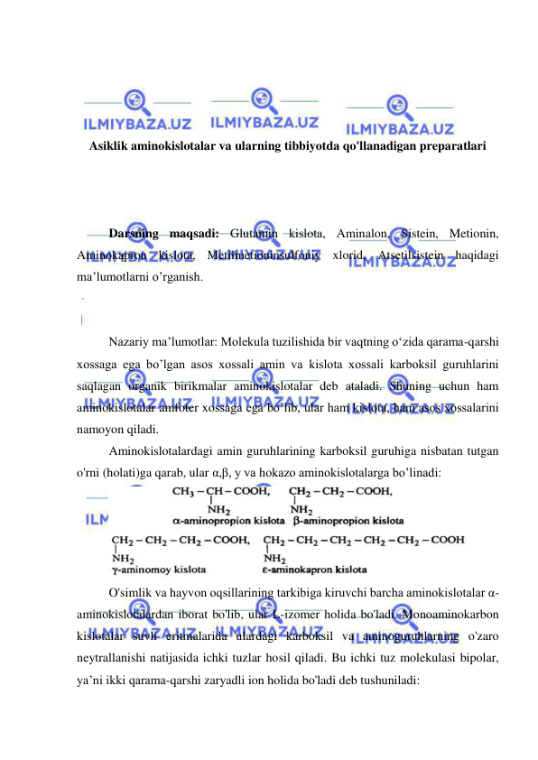  
 
 
 
 
 
Asiklik aminokislotalar va ularning tibbiyotda qo'llanadigan preparatlari 
 
 
 
 
Darsning maqsadi: Glutamin kislota, Aminalon, Sistein, Metionin, 
Aminokapron kislota, Metilmetioninsulfoniy xlorid, Atsetilsistein haqidagi 
ma’lumotlarni o’rganish. 
 
 
 
Nazariy ma’lumotlar: Molekula tuzilishida bir vaqtning o‘zida qarama-qarshi 
xossaga ega bo’lgan asos xossali amin va kislota xossali karboksil guruhlarini 
saqlagan organik birikmalar aminokislotalar deb ataladi. Shuning uchun ham 
aminokislotalar amfoter xossaga ega bo’lib, ular ham kislota, ham asos xossalarini 
namoyon qiladi. 
 
Aminokislotalardagi amin guruhlarining karboksil guruhiga nisbatan tutgan 
o'rni (holati)ga qarab, ular α,β, y va hokazo aminokislotalarga bo’linadi: 
 
 
O'simlik va hayvon oqsillarining tarkibiga kiruvchi barcha aminokislotalar α-
aminokislotalardan iborat bo'lib, ular L-izomer holida bo'ladi. Monoaminokarbon 
kislotalar suvli eritmalarida ulardagi karboksil va aminoguruhlarning o'zaro 
neytrallanishi natijasida ichki tuzlar hosil qiladi. Bu ichki tuz molekulasi bipolar, 
ya’ni ikki qarama-qarshi zaryadli ion holida bo'ladi deb tushuniladi: 
