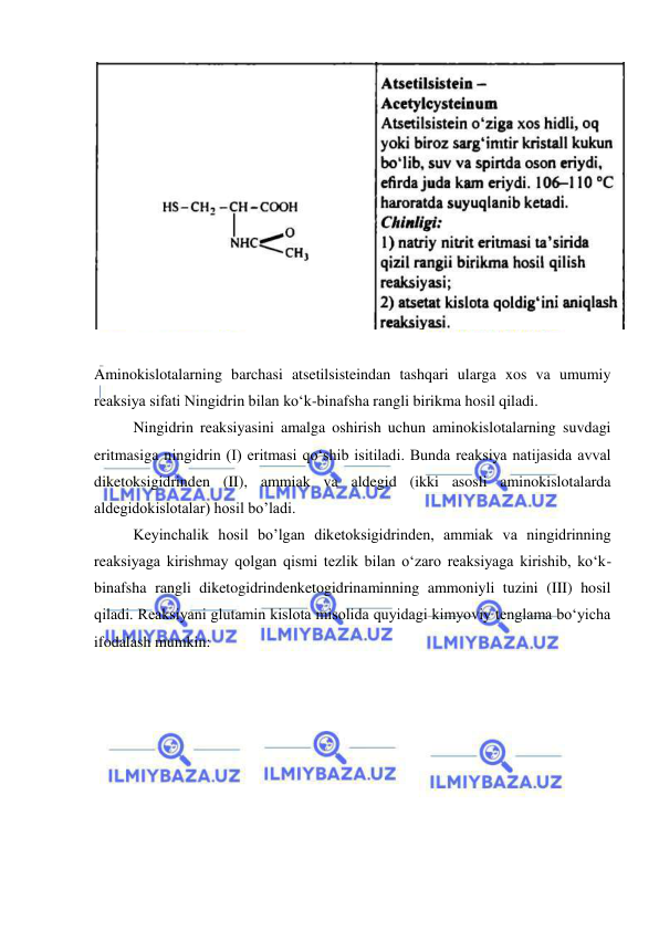  
 
 
 
 
Aminokislotalarning barchasi atsetilsisteindan tashqari ularga xos va umumiy 
reaksiya sifati Ningidrin bilan ko‘k-binafsha rangli birikma hosil qiladi. 
 
Ningidrin reaksiyasini amalga oshirish uchun aminokislotalarning suvdagi 
eritmasiga ningidrin (I) eritmasi qo‘shib isitiladi. Bunda reaksiya natijasida avval 
diketoksigidrinden (II), ammiak va aldegid (ikki asosli aminokislotalarda 
aldegidokislotalar) hosil bo’ladi. 
 
Keyinchalik hosil bo’lgan diketoksigidrinden, ammiak va ningidrinning 
reaksiyaga kirishmay qolgan qismi tezlik bilan o‘zaro reaksiyaga kirishib, ko‘k-
binafsha rangli diketogidrindenketogidrinaminning ammoniyli tuzini (III) hosil 
qiladi. Reaksiyani glutamin kislota misolida quyidagi kimyoviy tenglama bo‘yicha 
ifodalash mumkin: 
