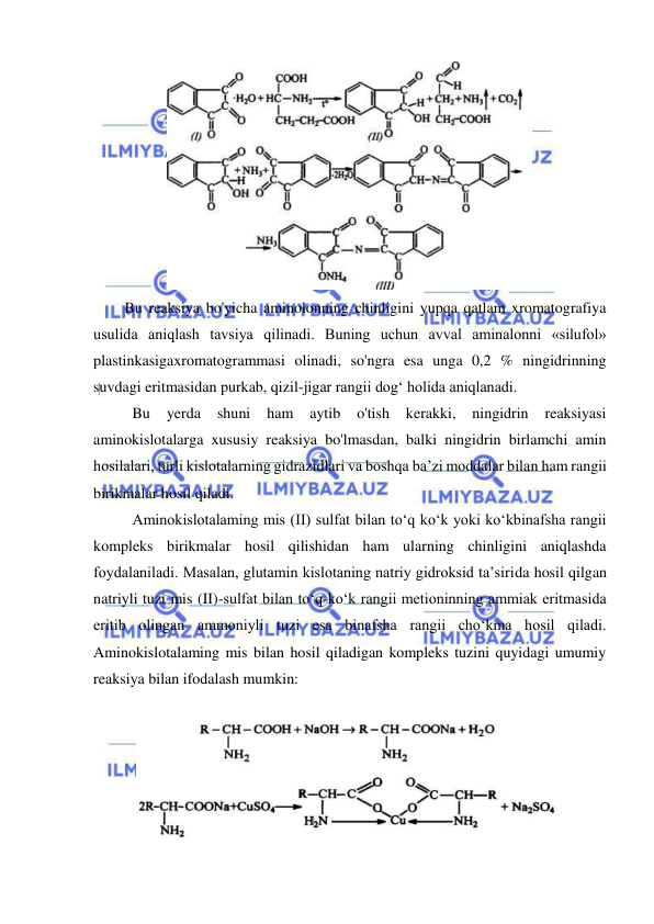  
 
 
Bu reaksiya bo'yicha aminolonning chinligini yupqa qatlam xromatografiya 
usulida aniqlash tavsiya qilinadi. Buning uchun avval aminalonni «silufol» 
plastinkasigaxromatogrammasi olinadi, so'ngra esa unga 0,2 % ningidrinning 
suvdagi eritmasidan purkab, qizil-jigar rangii dog‘ holida aniqlanadi. 
 
Bu 
yerda 
shuni 
ham 
aytib 
o'tish 
kerakki, 
ningidrin 
reaksiyasi 
aminokislotalarga xususiy reaksiya bo'lmasdan, balki ningidrin birlamchi amin 
hosilalari, turli kislotalarning gidrazidlari va boshqa ba’zi moddalar bilan ham rangii 
birikmalar hosil qiladi. 
 
Aminokislotalaming mis (II) sulfat bilan to‘q ko‘k yoki ko‘kbinafsha rangii 
kompleks birikmalar hosil qilishidan ham ularning chinligini aniqlashda 
foydalaniladi. Masalan, glutamin kislotaning natriy gidroksid ta’sirida hosil qilgan 
natriyli tuzi mis (II)-sulfat bilan to‘q-ko‘k rangii metioninning ammiak eritmasida 
eritib olingan ammoniyli tuzi esa binafsha rangii cho‘kma hosil qiladi. 
Aminokislotalaming mis bilan hosil qiladigan kompleks tuzini quyidagi umumiy 
reaksiya bilan ifodalash mumkin: 
 
 
