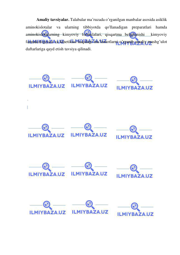  
 
Amaliy tavsiyalar. Talabalar ma’ruzada o’rganilgan manbalar asosida asiklik 
aminokislotalar va ularning tibbiyotda qo'llanadigan preparatlari hamda 
aminokislotalarning kimyoviy formulalari, qisqartma belgilanishi  kimyoviy 
farmakologiyasi va kinetikasi haqidagi ma’lumotlarni o’rganib amaliy mashg’ulot 
daftarlariga qayd etish tavsiya qilinadi. 
 
