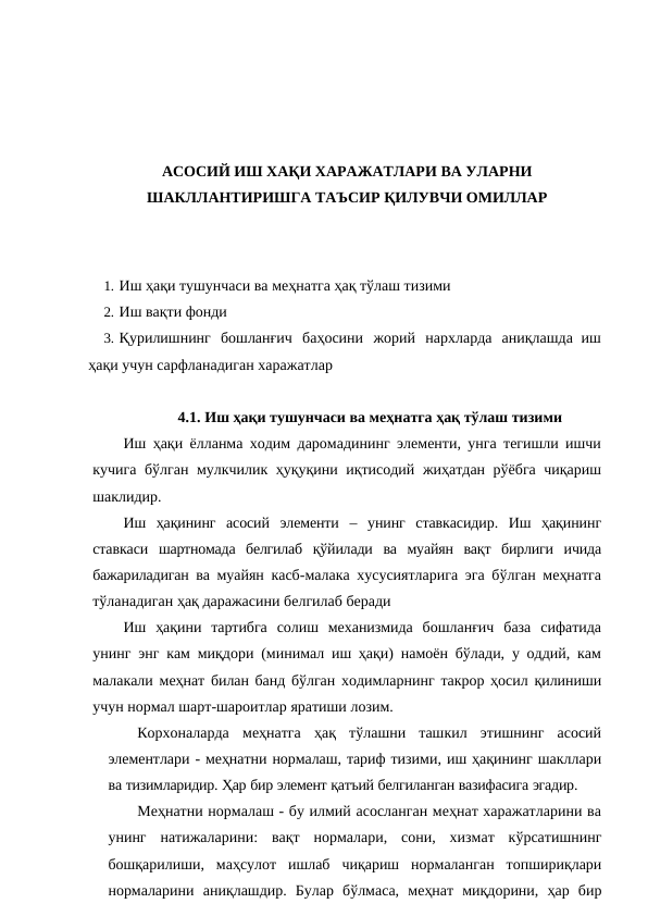 АСОСИЙ ИШ ХАҚИ ХАРАЖАТЛАРИ ВА УЛАРНИ
ШАКЛЛАНТИРИШГА ТАЪСИР ҚИЛУВЧИ ОМИЛЛАР
1. Иш ҳақи тушунчаси ва меҳнатга ҳақ тўлаш тизими
2. Иш вақти фонди
3. Қурилишнинг бошланғич баҳосини жорий нархларда аниқлашда иш
ҳақи учун сарфланадиган харажатлар
4.1. Иш ҳақи тушунчаси ва меҳнатга ҳақ тўлаш тизими
Иш ҳақи ёлланма ходим даромадининг элементи, унга тегишли ишчи
кучига бўлган мулкчилик ҳуқуқини иқтисодий жиҳатдан рўёбга чиқариш
шаклидир.
Иш ҳақининг асосий элементи – унинг ставкасидир. Иш ҳақининг
ставкаси шартномада белгилаб қўйилади ва муайян вақт бирлиги ичида
бажариладиган ва муайян касб-малака хусусиятларига эга бўлган меҳнатга
тўланадиган ҳақ даражасини белгилаб беради
Иш ҳақини тартибга солиш механизмида бошланғич база сифатида
унинг энг кам миқдори (минимал иш ҳақи) намоён бўлади, у оддий, кам
малакали меҳнат билан банд бўлган ходимларнинг такрор ҳосил қилиниши
учун нормал шарт-шароитлар яратиши лозим.
Корхоналарда меҳнатга ҳақ тўлашни ташкил этишнинг асосий
элементлари - меҳнатни нормалаш, тариф тизими, иш ҳақининг шакллари
ва тизимларидир. Ҳар бир элемент қатъий белгиланган вазифасига эгадир.
Меҳнатни нормалаш - бу илмий асосланган меҳнат харажатларини ва
унинг натижаларини: вақт нормалари, сони, хизмат кўрсатишнинг
бошқарилиши, маҳсулот ишлаб чиқариш нормаланган топшириқлари
нормаларини аниқлашдир. Булар бўлмаса, меҳнат миқдорини, ҳар бир
