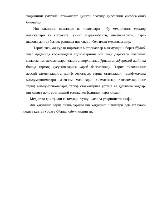 ходимнинг умумий натижаларга қўшган алоҳида ҳиссасини ҳисобга олиб
бўлмайди.
Иш ҳақининг шакллари ва тизимлари - бу меҳнатнинг миқдор
натижалари ва сифатига (унинг мураккаблиги, интенсивлиги, шарт-
шароитларига) боғлиқ равишда иш ҳақини белгилаш механизмидир.
Тариф тизими турли норматив материаллар мажмуидан иборат бўлиб,
улар ёрдамида корхонадаги ходимларнинг иш ҳақи даражаси уларнинг
малакасига, меҳнат шароитларига, корхоналар ўрнашган жўғрофий жойи ва
бошқа тармоқ хусусиятларига қараб белгиланади. Тариф тизимининг
асосий элементларига тариф сеткалари, тариф ставкалари, тариф-малака
маълумотномалари, лавозим маошлари, хизматчилар лавозимларининг
тариф маълумотномалари, тариф ставкаларига устама ва қўшимча ҳақлар,
иш ҳақига доир минтақавий малака коэффициентлари киради.
Мeҳнатга ҳақ тўлаш тизимлари тушунчаси ва уларнинг таснифи.
Иш ҳақининг барча тизимларини иш ҳақининг шакллари деб аталувчи
иккита катта гуруҳга бўлиш қабул қилинган.
