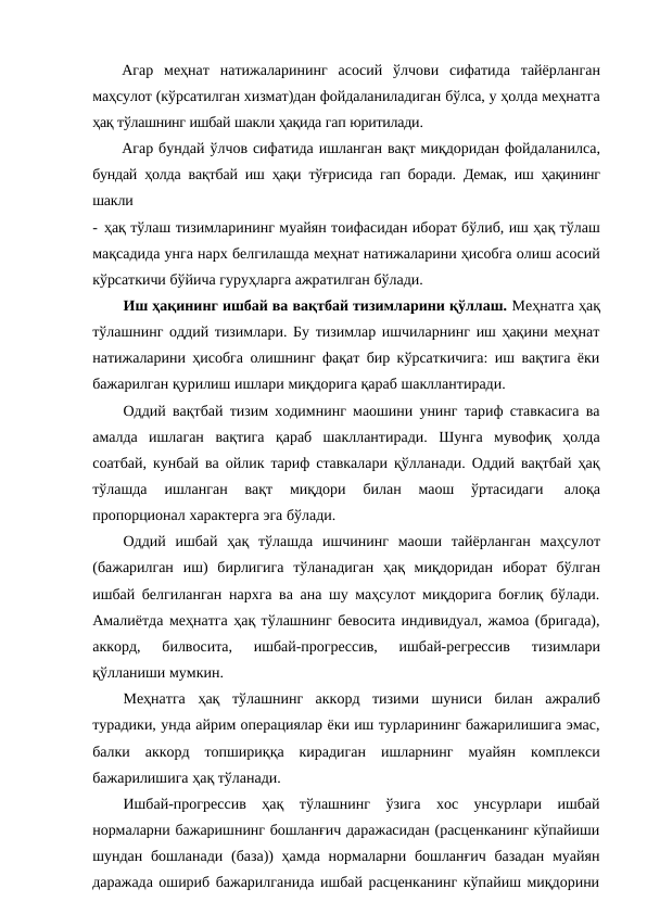 Агар меҳнат натижаларининг асосий ўлчови сифатида тайёрланган
маҳсулот (кўрсатилган хизмат)дан фойдаланиладиган бўлса, у ҳолда меҳнатга
ҳақ тўлашнинг ишбай шакли ҳақида гап юритилади.
Агар бундай ўлчов сифатида ишланган вақт миқдоридан фойдаланилса,
бундай ҳолда вақтбай иш ҳақи тўғрисида гап боради. Демак, иш ҳақининг
шакли
- ҳақ тўлаш тизимларининг муайян тоифасидан иборат бўлиб, иш ҳақ тўлаш
мақсадида унга нарх белгилашда меҳнат натижаларини ҳисобга олиш асосий
кўрсаткичи бўйича гуруҳларга ажратилган бўлади.
Иш ҳақининг ишбай ва вақтбай тизимларини қўллаш. Меҳнатга ҳақ
тўлашнинг оддий тизимлари. Бу тизимлар ишчиларнинг иш ҳақини меҳнат
натижаларини ҳисобга олишнинг фақат бир кўрсаткичига: иш вақтига ёки
бажарилган қурилиш ишлари миқдорига қараб шакллантиради.
Оддий вақтбай тизим ходимнинг маошини унинг тариф ставкасига ва
амалда ишлаган вақтига қараб шакллантиради. Шунга мувофиқ ҳолда
соатбай, кунбай ва ойлик тариф ставкалари қўлланади. Оддий вақтбай ҳақ
тўлашда 
ишланган 
вақт 
миқдори 
билан 
маош 
ўртасидаги 
алоқа
пропорционал характерга эга бўлади.
Оддий ишбай ҳақ тўлашда ишчининг маоши тайёрланган маҳсулот
(бажарилган иш) бирлигига тўланадиган ҳақ миқдоридан иборат бўлган
ишбай белгиланган нархга ва ана шу маҳсулот миқдорига боғлиқ бўлади.
Амалиётда меҳнатга ҳақ тўлашнинг бевосита индивидуал, жамоа (бригада),
аккорд, 
билвосита, 
ишбай-прогрессив, 
ишбай-регрессив 
тизимлари
қўлланиши мумкин.
Меҳнатга ҳақ тўлашнинг аккорд тизими шуниси билан ажралиб
турадики, унда айрим операциялар ёки иш турларининг бажарилишига эмас,
балки аккорд топшириққа кирадиган ишларнинг муайян комплекси
бажарилишига ҳақ тўланади.
Ишбай-прогрессив ҳақ тўлашнинг ўзига хос унсурлари ишбай
нормаларни бажаришнинг бошланғич даражасидан (расценканинг кўпайиши
шундан бошланади (база)) ҳамда нормаларни бошланғич базадан муайян
даражада ошириб бажарилганида ишбай расценканинг кўпайиш миқдорини

