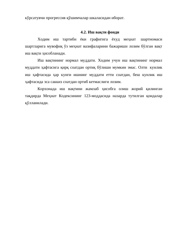 кўрсатувчи прогрессив қўшимчалар шкаласидан иборат.
4.2. Иш вақти фонди
Ходим иш тартиби ёки графигига ёхуд меҳнат 
шартномаси
шартларига мувофиқ ўз меҳнат вазифаларини бажариши лозим бўлган вақт
иш вақти ҳисобланади.
Иш вақтининг нормал муддати. Ходим учун иш вақтининг нормал
муддати ҳафтасига қирқ соатдан ортиқ бўлиши мумкин эмас. Олти кунлик
иш ҳафтасида ҳар кунги ишнинг муддати етти соатдан, беш кунлик иш
ҳафтасида эса саккиз соатдан ортиб кетмаслиги лозим.
Корхонада иш вақтини жамлаб ҳисобга олиш жорий қилинган
тақдирда Меҳнат Кодексининг 123-моддасида назарда тутилган қоидалар
қўлланилади.
