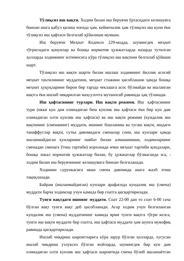 Тўлиқсиз иш вақти. Ходим билан иш берувчи ўртасидаги келишувга
биноан ишга қабул қилиш чоғида ҳам, кейинчалик ҳам тўлиқсиз иш куни ёки
тўлиқсиз иш ҳафтаси белгилаб қўйилиши мумкин.
Иш берувчи Меҳнат Кодекси 229-модда, шунингдек меҳнат
тўғрисидаги қонунлар ва бошқа норматив ҳужжатларда назарда тутилган
ҳолларда ходимнинг илтимосига кўра тўлиқсиз иш вақтини белгилаб қўйиши
шарт.
Тўлиқсиз иш вақти шарти билан ишлаш ходимнинг йиллик асосий
меҳнат таътилининг муддатини, меҳнат стажини ҳисоблашни ҳамда бошқа
меҳнат ҳуқуқларини бирон бир тарзда чеклашга асос бўлмайди ва ишланган
вақтга ёки ишлаб чиқарилган маҳсулотга мутаносиб равишда ҳақ тўланади.
Иш ҳафтасининг турлари. Иш вақти режими. Иш ҳафтасининг
тури (икки кун дам олинадиган беш кунлик иш ҳафтаси ёки бир кун дам
олинадиган олти кунлик иш ҳафтаси) ва иш вақти режими (кундалик иш
вақтининг (сменанинг) муддати, ишнинг бошланиш ва тугаш вақти, ишдаги
танаффуслар вақти, сутка давомидаги сменалар сони, иш кунлари ҳамда
ишланмайдиган кунларнинг навбат билан алмашиниши, ходимларнинг
сменадан сменага ўтиш тартиби) корхонада ички меҳнат тартиби қоидалари,
бошқа локал норматив ҳужжатлар билан, бу ҳужжатлар бўлмаганда эса, -
ходим билан иш берувчининг келишувига биноан белгиланади.
Ходимни сурункасига икки смена давомида ишга жалб этиш
тақиқланади.
Байрам (ишланмайдиган) кунлари арафасида кундалик иш (смена)
муддати барча ходимлар учун камида бир соатга қисқартирилади.
Тунги вақтдаги ишнинг муддати. Соат 22-00 дан то соат 6-00 гача
бўлган вақт тунги вақт деб ҳисобланади. Агар ходим учун белгиланган
кундалик иш (смена) муддатининг камида ярми тунги вақтга тўғри келса,
тунги иш вақти муддати бир соатга, иш ҳафтаси муддати ҳам шунга мувофиқ
равишда қисқартирилади.
Ишлаб чиқариш шароитларига кўра зарур бўлган ҳолларда, хусусан
ишлаб чиқариш узлуксиз бўлган жойларда, шунингдек бир кун дам
олинадиган олти кунлик иш ҳафтаси шароитида смена бўлиб ишланаётган
