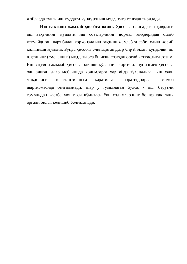 жойларда тунги иш муддати кундузги иш муддатига тенглаштирилади.
Иш вақтини жамлаб ҳисобга олиш.  Ҳисобга олинадиган даврдаги
иш вақтининг муддати иш соатларининг нормал миқдоридан ошиб
кетмайдиган шарт билан корхонада иш вақтини жамлаб ҳисобга олиш жорий
қилиниши мумкин. Бунда ҳисобга олинадиган давр бир йилдан, кундалик иш
вақтининг (сменанинг) муддати эса ўн икки соатдан ортиб кетмаслиги лозим.
Иш вақтини жамлаб ҳисобга олишни қўлланиш тартиби, шунингдек ҳисобга
олинадиган давр мобайнида ходимларга ҳар ойда тўланадиган иш ҳақи
миқдорини 
тенглаштиришга 
қаратилган 
чора-тадбирлар 
жамоа
шартномасида белгиланади, агар у тузилмаган бўлса, - иш 
берувчи
томонидан касаба уюшмаси қўмитаси ёки ходимларнинг бошқа вакиллик
органи билан келишиб белгиланади.
