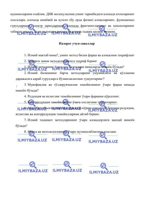  
 
муаммоларини олайлик. ДНК молекуласини унинг таркибидаги алоҳида атомларнинг 
хоссалари, алоҳида кимёвий ва кучсиз (бу ерда физик) алоқаларнинг, функционал 
гуруҳларнинг, электр зарядларнинг, алоҳида фрагментларнинг ва ҳоказоларнинг 
табиати орқали, яъни редукция методи ёрдамида тадқиқ қилиш мумкин.  
 
Назорат учун саволлар 
 
1. Илмий мактаб нима?, унинг метод билан фарқи ва алоқасини таърифланг 
2. Ҳозирги замон методологиясига таъриф беринг 
1. Илмий методнинг ўзига хос белгилари нималарда намоён бўлади? 
2. Илмий билишнинг барча методларини умумийлиги ва қўлланиш 
даражасига қараб гуруҳларга бўлинганлигини тушунтиринг? 
3. Мувофиқлик ва тўлдирувчанлик тамойилининг ўзаро фарқи нимада 
намоён бўлади? 
4. Редукция ва яхлитлик тамойилининг ўзаро фарқини кўрсатинг. 
5. Контрредукция тамойилининг ўзига хослигини тушунтиринг. 
6. Айни бир объектни ҳар хил даражада кўриш имконини берувчи редукция, 
яхлитлик ва контрредукция тамойилларини айтиб беринг. 
7. Илмий тадқиқот методларининг ўзаро алоқадорлиги қандай намоён 
бўлади? 
8. Метод ва методологиянинг ўзаро мутаносиблигини асосланг. 
 
