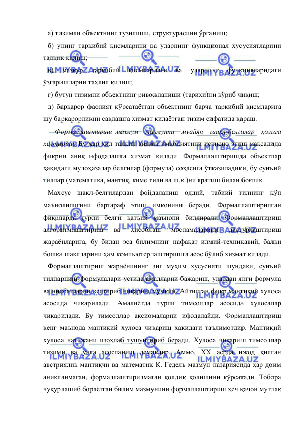  
 
а) тизимли объектнинг тузилиши, структурасини ўрганиш; 
б) унинг таркибий қисмларини ва уларнинг функционал хусусиятларини 
тадқиқ қилиш; 
в) 
мазкур 
таркибий 
қисмлардаги 
ва 
уларнинг 
функцияларидаги 
ўзгаришларни таҳлил қилиш; 
г) бутун тизимли объектнинг ривожланиши (тарихи)ни кўриб чиқиш; 
д) барқарор фаолият кўрсатаётган объектнинг барча таркибий қисмларига 
шу барқарорликни сақлашга хизмат қилаётган тизим сифатида қараш.  
    Формаллаштириш–маълум мазмунни муайян шакл-белгилар ҳолига 
келтириш. Бу ҳар хил талқин қилиш имкониятини истисно этиш мақсадида 
фикрни аниқ ифодалашга хизмат қилади. Формаллаштиришда объектлар 
ҳақидаги мулоҳазалар белгилар (формула) соҳасига ўтказиладики, бу сунъий 
тиллар (математика, мантиқ, кимё тили ва ш.к.)ни яратиш билан боғлиқ.  
Махсус шакл-белгилардан фойдаланиш оддий, табиий тилнинг кўп 
маънолилигини бартараф этиш имконини беради. Формаллаштирилган 
фикрларда турли белги қатъий маънони билдиради. Формаллаштириш 
алгоритмлаштириш 
ва 
ҳисоблаш 
мосламаларини 
дастурлаштириш 
жараёнларига, бу билан эса билимнинг нафақат илмий-техникавий, балки 
бошқа шаклларини ҳам компьютерлаштиришга асос бўлиб хизмат қилади.  
Формаллаштириш жараёнининг энг муҳим хусусияти шундаки, сунъий 
тилларнинг формулалари устида амалларни бажариш, улардан янги формула 
ва нисбатларни келтириб чиқариш мумкин. Айтилган фикр мантиқий хулоса 
асосида чиқарилади. Амалиётда турли тимсоллар асосида хулосалар 
чиқарилади. Бу тимсоллар аксиомаларни ифодалайди. Формаллаштириш 
кенг маънода мантиқий хулоса чиқариш ҳақидаги таълимотдир. Мантиқий 
хулоса натижани изоҳлаб тушунтириб беради. Хулоса чиқариш тимсоллар 
тизими ва унга асосланиш демакдир. Аммо, ХХ асрда ижод қилган 
австриялик мантиқчи ва математик К. Гедель мазмун назариясида ҳар доим 
аниқланмаган, формаллаштирилмаган қолдиқ қолишини кўрсатади. Тобора 
чуқурлашиб бораётган билим мазмунини формаллаштириш ҳеч қачон мутлақ 
