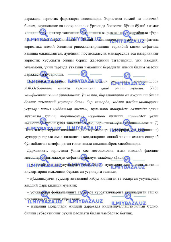  
 
даражада эвристик фаразларга асосланади. Эвристика илмий ва ноилмий 
билим, оқилоналик ва нооқилоналик ўртасида боғловчи бўғин бўлиб хизмат 
қилади. У хулқ-атвор тактикасини танлашга ва ривожланиш жараёнида тўғри 
йўл топишга кўмаклашади. Илмий таваккалчилик мезони сифатида 
эвристика илмий билимни ривожлантиришнинг таркибий қисми сифатида 
ҳамиша олқишланган, дунёнинг постноклассик манзарасида эса назариянинг 
эвристик хусусияти билим бериш жараёнини ўзгартириш, уни ижодий, 
муаммоли, ўйин тарзида ўтказиш имконини берадиган илмий билим мезони 
даражасига кўтарилди.  
Эвристика сирларига яқинлашишга бўлган энг сўнгги уринишлардан 
А.Ф.Осборннинг 
«мияга 
ҳужуми»ни 
қайд 
этиш 
мумкин. 
Унда 
кашфиётчиликнинг ўриндошлик, ўтказиш, бирлаштириш ва ажратиш билан 
боғлиқ анъанавий усуллари билан бир қаторда, хаёлни рағбатлантирувчи 
усуллар: тиғиз муддатлар тизими, муаммони танқидсиз вазиятда эркин 
муҳокама қилиш, тортишувлик муҳитини яратиш, шунингдек ҳазил 
тахминлар қилиш қайд этилади. Аммо, эвристика йўналишининг вакили Д. 
Пойя илгари сурган ижоднинг (ёки муаммоларни самарали ҳал қилишнинг) 
муқаррар тарзда амал қиладиган қоидаларини ишлаб чиқиш амалга ошириб 
бўлмайдиган вазифа, деган ғояси янада анъанавийроқ ҳисобланади.  
Дарҳақиқат, эвристика ўзига хос методология, яъни ижодий фаолият 
методларининг мажмуи сифатида маълум талаблар қўяди: 
– у оддий танлаш усулларига эмас, балки муаммони ҳал қилиш вақтини 
қисқартириш имконини берадиган усулларга таянади;  
– қўлланилувчи усуллар анъанавий қабул қилинган ва эскирган усуллардан 
жиддий фарқ қилиши мумкин;  
– усуллардан фойдаланишга тадқиқот кўрсаткичларига қўйиладиган ташқи 
чеклашлар қаршилик кўрсатади;  
– изланиш моделлари жиддий даражада индивидуаллаштирилган бўлиб, 
билиш субъектининг руҳий фаолияти билан чамбарчас боғлиқ. 
 
