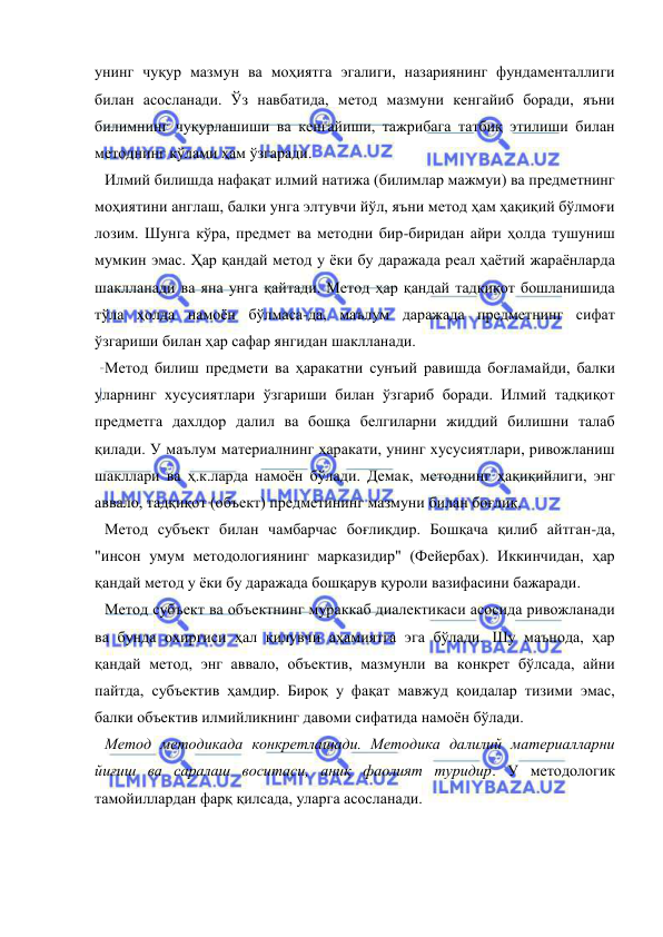  
 
унинг чуқур мазмун ва моҳиятга эгалиги, назариянинг фундаменталлиги 
билан асосланади. Ўз навбатида, метод мазмуни кенгайиб боради, яъни 
билимнинг чуқурлашиши ва кенгайиши, тажрибага татбиқ этилиши билан 
методнинг кўлами ҳам ўзгаради. 
Илмий билишда нафақат илмий натижа (билимлар мажмуи) ва предметнинг 
моҳиятини англаш, балки унга элтувчи йўл, яъни метод ҳам ҳақиқий бўлмоғи 
лозим. Шунга кўра, предмет ва методни бир-биридан айри ҳолда тушуниш 
мумкин эмас. Ҳар қандай метод у ёки бу даражада реал ҳаётий жараёнларда 
шаклланади ва яна унга қайтади. Метод ҳар қандай тадқиқот бошланишида 
тўла ҳолда намоён бўлмаса-да, маълум даражада предметнинг сифат 
ўзгариши билан ҳар сафар янгидан шаклланади. 
Метод билиш предмети ва ҳаракатни сунъий равишда боғламайди, балки 
уларнинг хусусиятлари ўзгариши билан ўзгариб боради. Илмий тадқиқот 
предметга дахлдор далил ва бошқа белгиларни жиддий билишни талаб 
қилади. У маълум материалнинг ҳаракати, унинг хусусиятлари, ривожланиш 
шакллари ва ҳ.к.ларда намоён бўлади. Демак, методнинг ҳақиқийлиги, энг 
аввало, тадқиқот (объект) предметининг мазмуни билан боғлиқ. 
Метод субъект билан чамбарчас боғлиқдир. Бошқача қилиб айтган-да, 
"инсон умум методологиянинг марказидир" (Фейербах). Иккинчидан, ҳар 
қандай метод y ёки бу даражада бошқарув қуроли вазифасини бажаради. 
Метод субъект ва объектнинг мураккаб диалектикаси acoсида ривожланади 
ва бунда охиргиси ҳал қилувчи аҳамиятга эга бўлади. Шу маънода, ҳар 
қандай метод, энг аввало, объектив, мазмунли ва конкрет бўлсада, айни 
пайтда, субъектив ҳамдир. Бироқ у фақат мавжуд қоидалар тизими эмас, 
балки объектив илмийликнинг давоми сифатида намоён бўлади. 
Метод методикада конкретлашади. Методика далилий материалларни 
йиғиш ва саралаш воситаси, аниқ фаолият туридир. У методологик 
тамойиллардан фарқ қилсада, уларга асосланади. 
