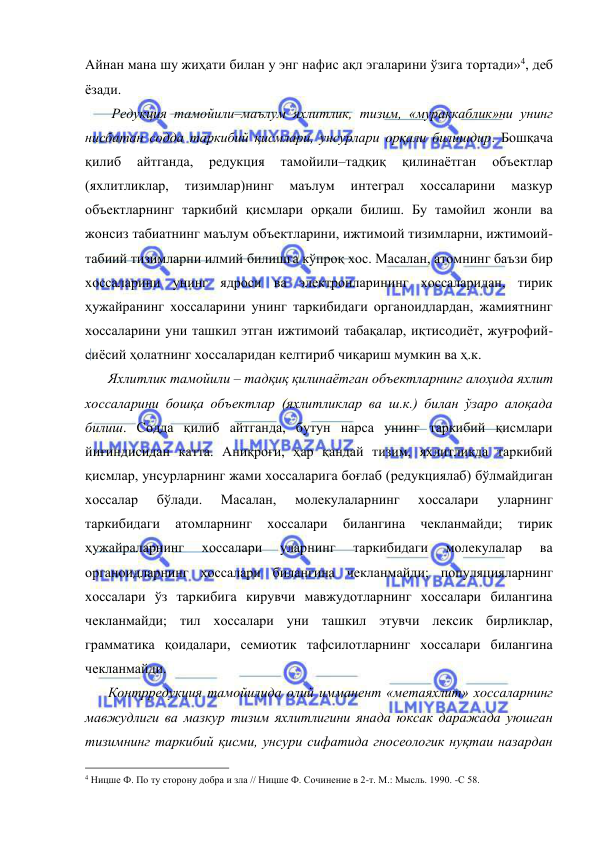  
 
Айнан мана шу жиҳати билан у энг нафис ақл эгаларини ўзига тортади»4, деб 
ёзади.  
     Редукция тамойили–маълум яхлитлик, тизим, «мураккаблик»ни унинг 
нисбатан содда таркибий қисмлари, унсурлари орқали билишдир. Бошқача 
қилиб 
айтганда, 
редукция 
тамойили–тадқиқ 
қилинаётган 
объектлар 
(яхлитликлар, 
тизимлар)нинг 
маълум 
интеграл 
хоссаларини 
мазкур 
объектларнинг таркибий қисмлари орқали билиш. Бу тамойил жонли ва 
жонсиз табиатнинг маълум объектларини, ижтимоий тизимларни, ижтимоий-
табиий тизимларни илмий билишга кўпроқ хос. Масалан, атомнинг баъзи бир 
хоссаларини унинг ядроси ва электронларининг хоссаларидан, тирик 
ҳужайранинг хоссаларини унинг таркибидаги органоидлардан, жамиятнинг 
хоссаларини уни ташкил этган ижтимоий табақалар, иқтисодиёт, жуғрофий-
сиёсий ҳолатнинг хоссаларидан келтириб чиқариш мумкин ва ҳ.к. 
    Яхлитлик тамойили – тадқиқ қилинаётган объектларнинг алоҳида яхлит 
хоссаларини бошқа объектлар (яхлитликлар ва ш.к.) билан ўзаро алоқада 
билиш. Содда қилиб айтганда, бутун нарса унинг таркибий қисмлари 
йиғиндисидан катта. Аниқроғи, ҳар қандай тизим, яхлитликда таркибий 
қисмлар, унсурларнинг жами хоссаларига боғлаб (редукциялаб) бўлмайдиган 
хоссалар 
бўлади. 
Масалан, 
молекулаларнинг 
хоссалари 
уларнинг 
таркибидаги 
атомларнинг 
хоссалари 
билангина 
чекланмайди; 
тирик 
ҳужайраларнинг 
хоссалари 
уларнинг 
таркибидаги 
молекулалар 
ва 
органоидларнинг хоссалари билангина чекланмайди; популяцияларнинг 
хоссалари ўз таркибига кирувчи мавжудотларнинг хоссалари билангина 
чекланмайди; тил хоссалари уни ташкил этувчи лексик бирликлар, 
грамматика қоидалари, семиотик тафсилотларнинг хоссалари билангина 
чекланмайди.  
    Контрредукция тамойилида олий имманент «метаяхлит» хоссаларнинг 
мавжудлиги ва мазкур тизим яхлитлигини янада юксак даражада уюшган 
тизимнинг таркибий қисми, унсури сифатида гносеологик нуқтаи назардан 
                                                 
4 Ницше Ф. По ту сторону добра и зла // Ницше Ф. Сочинение в 2-т. М.: Мысль. 1990. -С 58.  
