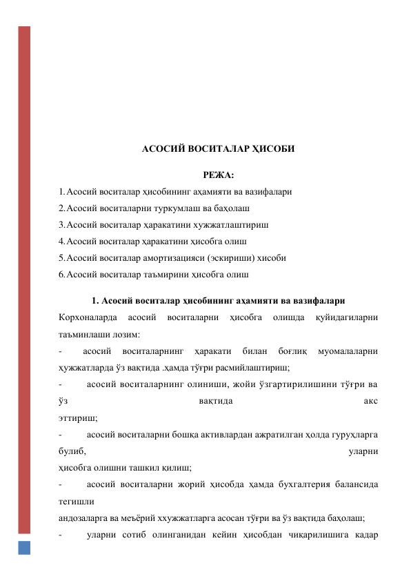  
 
 
 
 
 
АСОСИЙ ВОСИТАЛАР ҲИСОБИ 
РЕЖА: 
1. Асосий воситалар ҳисобининг аҳамияти ва вазифалари 
2. Асосий воситаларни туркумлаш ва баҳолаш 
3. Асосий воситалар ҳаракатини хужжатлаштириш 
4. Асосий воситалар ҳаракатини ҳисобга олиш 
5. Асосий воситалар амортизацияси (эскириши) хисоби 
6. Асосий воситалар таъмирини ҳисобга олиш 
1. Асосий воситалар ҳисобининг аҳамияти ва вазифалари 
Корхоналарда 
асосий 
воситаларни 
ҳисобга 
олишда 
қуйидагиларни 
таъминлаши лозим:  
- 
асосий 
воситаларнинг 
ҳаракати 
билан 
боғлиқ 
муомалаларни 
ҳужжатларда ўз вақтида .ҳамда тўғри расмийлаштириш; 
- 
асосий воситаларнинг олиниши, жойи ўзгартирилишини тўғри ва 
ўз 
вақтида 
акс 
эттириш; 
- 
асосий воситаларни бошқа активлардан ажратилган ҳолда гуруҳларга 
булиб, 
уларни 
ҳисобга олишни ташкил қилиш; 
- 
асосий воситаларни жорий ҳисобда ҳамда бухгалтерия балансида 
тегишли 
андозаларга ва меъёрий ххужжатларга асосан тўғри ва ўз вақтида баҳолаш; 
- 
уларни сотиб олинганидан кейин ҳисобдан чиқарилишига кадар 
