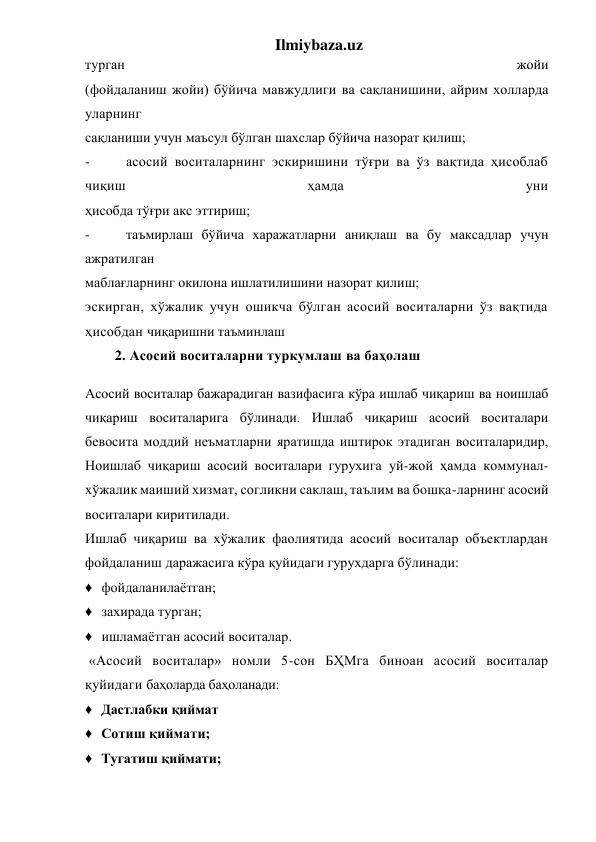 Ilmiybaza.uz 
турган 
жойи 
(фойдаланиш жойи) бўйича мавжудлиги ва сақланишини, айрим холларда 
уларнинг 
сақланиши учун маъсул бўлган шахслар бўйича назорат қилиш; 
- 
асосий воситаларнинг эскиришини тўғри ва ўз вақтида ҳисоблаб 
чиқиш 
ҳамда 
уни 
ҳисобда тўғри акс эттириш; 
- 
таъмирлаш бўйича харажатларни аниқлаш ва бу максадлар учун 
ажратилган 
маблағларнинг окилона ишлатилишини назорат қилиш; 
эскирган, хўжалик учун ошикча бўлган асосий воситаларни ўз вақтида 
ҳисобдан чиқаришни таъминлаш 
        2. Асосий воситаларни туркумлаш ва баҳолаш 
Асосий воситалар бажарадиган вазифасига кўра ишлаб чиқариш ва ноишлаб 
чиқариш воситаларига бўлинади. Ишлаб чиқариш асосий воситалари 
бевосита моддий неъматларни яратишда иштирок этадиган воситаларидир, 
Ноишлаб чиқариш асосий воситалари гурухига уй-жой ҳамда коммунал-
хўжалик маиший хизмат, согликни саклаш, таълим ва бошқа-ларнинг асосий 
воситалари киритилади. 
Ишлаб чиқариш ва хўжалик фаолиятида асосий воситалар объектлардан 
фойдаланиш даражасига кўра қуйидаги гурухдарга бўлинади: 
♦ фойдаланилаётган; 
♦ захирада турган; 
♦ ишламаётган асосий воситалар. 
 «Асосий воситалар» номли 5-сон БҲМга биноан асосий воситалар 
қуйидаги баҳоларда баҳоланади: 
♦ Дастлабки қиймат 
♦ Сотиш қиймати; 
♦ Тугатиш қиймати; 
